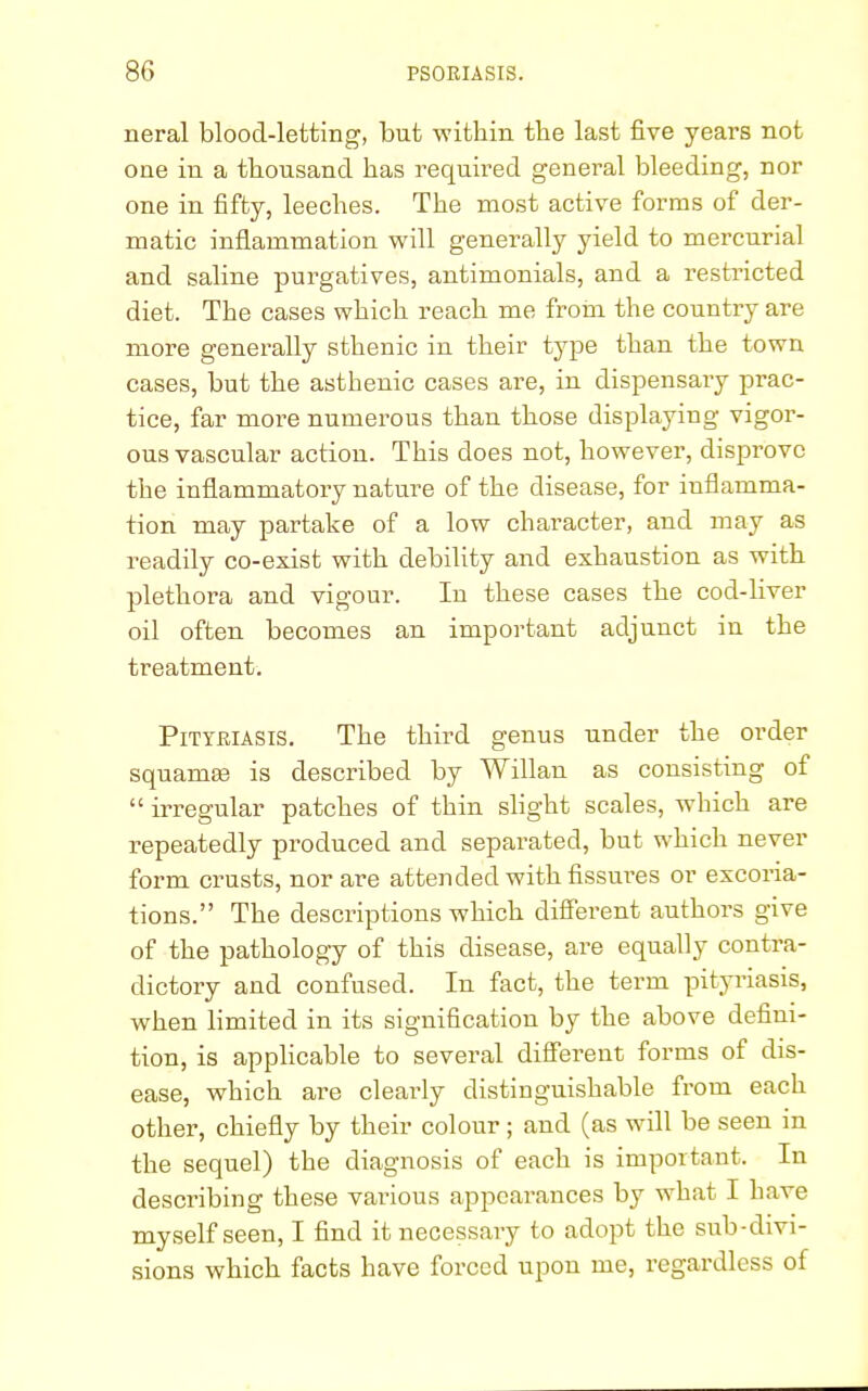 neral blood-letting, but within tbe last five years not one in a thousand has required general bleeding, nor one in fifty, leeches. The most active forms of der- matic inflammation will generally yield to mercurial and saline purgatives, antimonials, and a restricted diet. The cases which reach me from the country are more generally sthenic in their type than the town cases, but the asthenic cases are, in dispensary prac- tice, far more numerous than those displaying vigor- ous vascular action. This does not, however, disprove the inflammatory nature of the disease, for inflamma- tion may partake of a low character, and may as readily co-exist with debility and exhaustion as with plethora and vigour. In these cases the cod-liver oil often becomes an important adjunct in the treatment. Pityriasis. The third genus under the order squama? is described by Willan as consisting of  irregular patches of thin slight scales, which are repeatedly produced and separated, but which never form crusts, nor are attended with fissures or excoria- tions. The descriptions which different authors give of the pathology of this disease, are equally contra- dictory and confused. In fact, the term pityriasis, when limited in its signification by the above defini- tion, is applicable to several different forms of dis- ease, which are clearly distinguishable from each other, chiefly by their colour; and (as will be seen in the sequel) the diagnosis of each is important. In describing these vai-ious appearances by what I have myself seen, I find it necessary to adopt the sub-divi- sions which facts have forced upon me, regardless of
