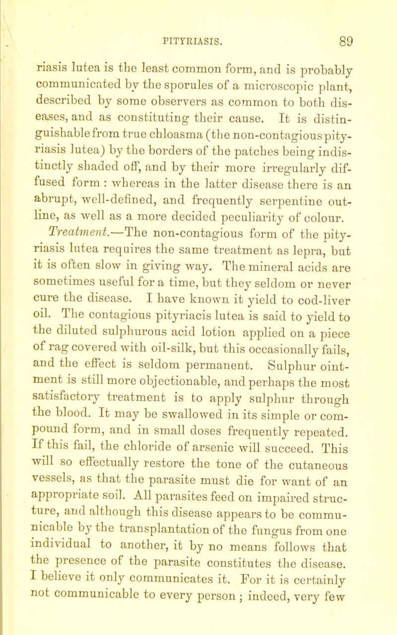 riasis lutea is the least common form, and is probably communicated by the sporules of a microscopic plant, described by some observers as common to both dis- eases, and as constituting their cause. It is distin- guishable from true chloasma (the non-contagious pity- riasis lutea) by the borders of the patches being indis- tinctly shaded off, and by their more irregularly dif- fused form : whereas in the latter disease there is an abrupt, well-defined, and frequently serpentine out- line, as well as a more decided peculiarity of colour. Treatment.—The non-contagious form of the pity- riasis lutea requires the same treatment as lepra, but it is often slow in giving way. The mineral acids are sometimes useful for a time, but they seldom or never cure the disease. I have known it yield to cod-liver oil. The contagious pityriacis lutea is said to yield to the diluted sulphurous acid lotion applied on a piece of rag covered with oil-silk, but this occasionally fails, and the effect is seldom permanent. Sulphur oint- ment is still more objectionable, and perhaps the most satisfactory treatment is to apply sulphur through the blood. It may be swallowed in its simple or com- pound form, and in small doses frequently repeated. If this fail, the chloride of arsenic will succeed. This will so effectually restore the tone of the cutaneous vessels, as that the parasite must die for want of an appropriate soil. All parasites feed on impaired struc- ture, and although this disease appears to be commu- nicable by the transplantation of the fungus from one individual to another, it by no means follows that the presence of the parasite constitutes the disease. I believe it only communicates it. For it is certainly not communicable to every person ; indeed, very few