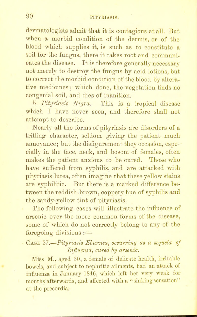 dermatologists admit that it is contagious at all. Bat when a morbid condition of the dermis, or of the blood which supplies it, is such as to constitute a soil for the fungus, there it takes root and communi- cates the disease. It is therefore generally necessary not merely to destroy the fungus by acid lotions, but to correct the morbid condition of the blood by altera- tive medicines ; which clone, the vegetation finds no congenial soil, and dies of inanition. 5. Pityriasis Nigra. This is a tropical disease which I have never seen, and therefore shall not attempt to describe. Nearly all the forms of pityriasis are disorders of a trifling character, seldom giving the patient much annoyance; but the disfigurement they occasion, espe- cially in the face, neck, and bosom of females, often makes the patient anxious to be cured. Those who have suffered from syphilis, and are attacked with pityriasis lutea, often imagine that these yellow stains are syphilitic. But there is a marked difference be- tween the reddish-brown, coppeiy hue of syphilis and the sandy-yellow tint of pityriasis. The following cases will illustrate the influence of arsenic over the more common forms of the disease, some of which do not correctly belong to any of the foregoing divisions :— Case 27.—Pityriasis Eburnea, occurring as a sequela of Influenza, cured by arsenic. Miss M., aged 30, a female of delicate health, irritable bowels, and subject to nephritic ailments, had an attack of influenza in January 1846, which left her very weak for months afterwards, and affected with a  sinking sensation at the precordia.