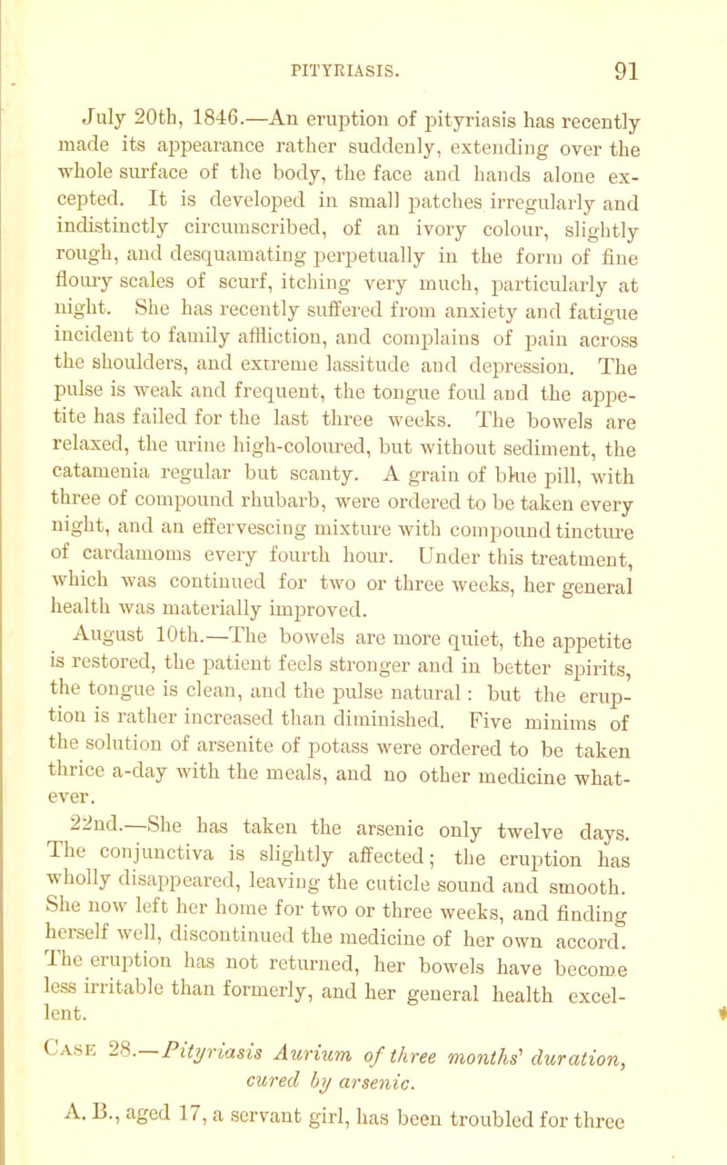 July 20th, 1846.—An eruption of pityriasis has recently made its appearance rather suddenly, extending over the whole surface of the body, the face and hands alone ex- cepted. It is developed in small patches irregularly and indistinctly circumscribed, of an ivory colour, slightly rough, and desquamating perpetually in the form of fine floury scales of scurf, itching very much, particularly at night. She has recently suffered from anxiety and fatigue incident to family affliction, and complains of pain across the shoulders, and extreme lassitude and depression. The pulse is weak and frequent, the tongue foul and the appe- tite has failed for the last three weeks. The bowels are relaxed, the urine high-coloured, but without sediment, the catamenia regular but scanty. A grain of bkie pill, with three of compound rhubarb, were ordered to be taken every night, and an effervescing mixture with compound tincture of cardamoms every fourth hour. Under this treatment, which was continued for two or three weeks, her general health was materially improved. August 10th.—The bowels are more quiet, the appetite is restored, the patient feels stronger and in better spirits, the tongue is clean, and the pulse natural: but the erup- tion is rather increased than diminished. Five minims of the solution of arsenite of potass were ordered to be taken thrice a-day with the meals, and no other medicine what- ever. 22nd.—She has taken the arsenic only twelve days. The conjunctiva is slightly affected; the eruption has wholly disappeared, leaving the cuticle sound and smooth. She now left her home for two or three weeks, and finding herself well, discontinued the medicine of her own accord. The eruption has not returned, her bowels have become less irritable than formerly, and her general health excel- lent. Cam; 23.—Pityriasis Aurium of three months' duration, cured by arsenic. A. B., aged 17, a servant girl, has been troubled for three
