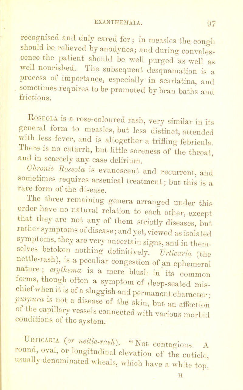 recognised and duly cared for; in measles the cough should be relieved by anodynes; and during convales- cence the patient should be well purged as well as well nourished. The subsequent desquamation is a process of importance, especially in scarlatina, and sometimes requires to be promoted by bran baths and frictions. Roseola is a rose-coloured rash, very similar in its general form to measles, but less distinct, attended with less fever, and is altogether a trifling febricula There is no catarrh, but little soreness of the throat , and m scarcely any case delirium. Chronic Boseola is evanescent and recurrent, and sometimes requires arsenical treatment; but this is a rare form of the disease. The three remaining genera arranged under this order have no natural relation to each other, except that they are not any of them strictly diseases, but rather symptoms of disease; and yet, viewed as isolated symptoms, they are very uncertain signs, and in them- selves betoken nothing definitively. Urticaria (the nettle-rash), is a peculiar congestion of an ephemeral nature; erythema is a mere blush in'its common forms, though often a symptom of deep-seated mis- chief when it is of a sluggish and permanent character- purpura is not a disease of the skin, but an affection of the capillary vessels connected with various morbid conditions of the system. Ueticaeia (or nettle-rash). « Not contagious A round, oval, or longitudinal elevation of the cuticle usually denominated wheals, which have a white top' H