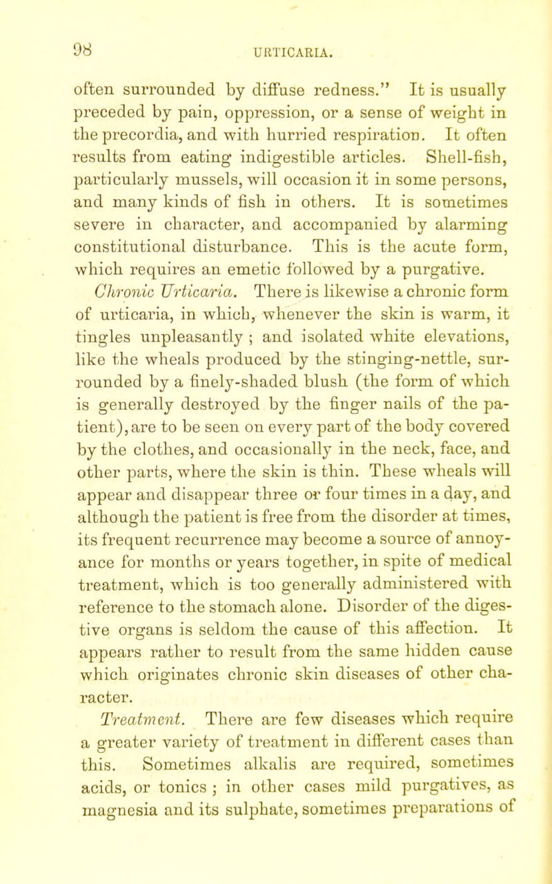 often surrounded by diffuse redness. It is usually preceded by pain, oppression, or a sense of weight in the precordia, and with hurried respiration. It often results from, eating indigestible articles. Shell-fish, particularly mussels, will occasion it in some persons, and many kinds of fish in others. It is sometimes severe in character, and accompanied by alarming constitutional disturbance. This is the acute form, which requires an emetic followed by a purgative. Chronic Urticaria. There is likewise a chronic form of urticaria, in which, whenever the skin is warm, it tingles unpleasantly ; and isolated white elevations, like the wheals produced by the stinging-nettle, sur- rounded by a finely-shaded blush (the form of which is generally destroyed by the finger nails of the pa- tient), are to be seen on every part of the body covered by the clothes, and occasionally in the neck, face, and other parts, where the skin is thin. These wheals will appear and disappear three or four times in a day, and although the patient is free from the disorder at times, its frequent recurrence may become a source of annoy- ance for months or years together, in spite of medical treatment, which is too generally administered with reference to the stomach alone. Disorder of the diges- tive organs is seldom the cause of this affection. It appears rather to result from the same hidden cause which originates chronic skin diseases of other cha- racter. Treatment. There are few diseases which require a greater variety of treatment in diffei'ent cases than this. Sometimes alkalis are required, sometimes acids, or tonics ; in other cases mild purgatives, as magnesia and its sulphate, sometimes preparations of