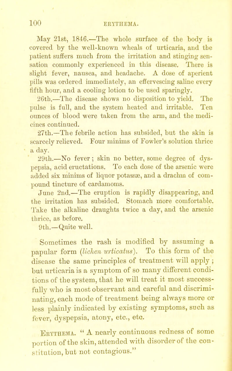 May 21st, 1846.—The whole surface of the body is covered by the well-known wheals of urticaria, and the patient suffers much from the irritation and stinging sen- sation commonly experienced in this disease. There is slight fever, nausea, and headache. A dose of aperient pills was ordered immediately, an effervescing saline every fifth hour, and a cooling lotion to be used sparingly. 26th.—The disease shows no disposition to yield. The pulse is full, and the system heated and irritable. Ten ounces of blood were taken from the arm, and the medi- cines continued. 27th.—The febrile action has subsided, but the skin is scarcely relieved. Four minims of Fowler's solution thrice a day. 29th.—No fever; skin no better, some degree of dys- pepsia, acid eructations. To each dose of the arsenic were added six minims of liquor potassse, and a drachm of com- pound tincture of cardamoms. June 2nd.—The eruption is rapidly disappearing, and the irritation has subsided. Stomach more comfortable. Take the alkaline draughts twice a day, and the arsenic thrice, as before. 9th.—Quite well. Sometimes the rash is modified by assuming a papular form (lichen urticatus). To this form of the disease the same principles of treatment will apply ; but urticaria is a symptom of so many different condi- tions of the system, that he will treat it most success- fully who is most observant and careful and discrimi- nating, each mode of treatment being always more or less plainly indicated by existing symptoms, such as fever, dyspepsia, atony, etc., etc. Erythema.  A nearly continuous redness of some portion of the skin, attended with disorder of the con- si itution, but not contagious.