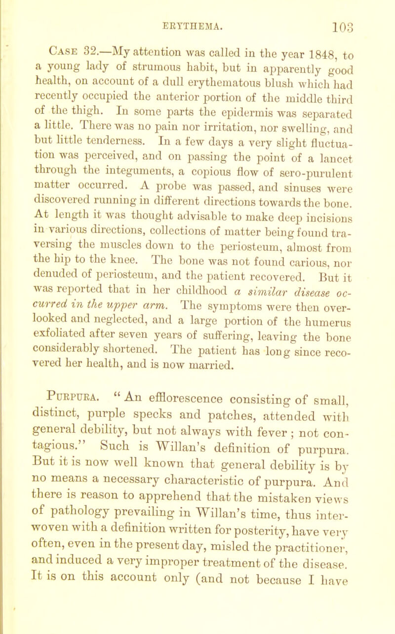 Case 32.—My attention was called in the year 1848, to a young lady of strumous habit, but in apparently good health, on account of a dull erythematous blush which had recently occupied the anterior portion of the middle third of the thigh. In some parts the epidermis was separated a little. There was no pain nor irritation, nor swelling, and but little tenderness. In a few days a very slight fluctua- tion was perceived, and on passing the point of a lancet through the integuments, a copious flow of sero-purulent matter occurred. A probe was passed, and sinuses were discovered running in different directions towards the bone. At length it was thought advisable to make deep incisions in various directions, collections of matter being found tra- versing the muscles down to the periosteum, almost from the bip to the knee. The bone was not found carious, nor denuded of periosteum, and the patient recovered. But it was reported that in her childhood a similar disease oc- curred in the upper arm. The symptoms were then over- looked and neglected, and a large portion of the humerus exfoliated after seven years of suffering, leaving the bone considerably shortened. The patient has long since reco- vered her health, and is now married. Purpura.  An efflorescence consisting of small, distinct, purple specks and patches, attended with general debility, but not always with fever ; not con- tagious. Such is Willan's definition of purpura, But it is now well known that general debility is by no means a necessary characteristic of purpura. And there is reason to apprehend that the mistaken views of pathology prevailing in Willan's time, thus inter- woven with a definition written for posterity, have very often, even in the present day, misled the practitioner, and induced a very improper treatment of the disease. It is on this account only (and not because I have