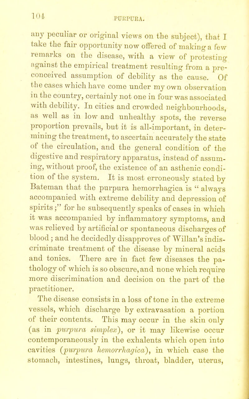 PUltPUEA. any peculiar or original views on the subject), that I take the fair opportunity now offered of making a few remarks on the disease, with a view of protesting against the empirical treatment resulting from a pre- conceived assumption of debility as the cause. Of the cases which have come under my own observation m the country, certainly not one in four was associated with debility. In cities and crowded neighbourhoods, as well as in low and unhealthy spots, the reverse proportion prevails, but it is all-important, in deter- mining the treatment, to ascertain accurately the state of the circulation, and the general condition of the digestive and respiratory apparatus, instead of assum- ing, without proof, the existence of an asthenic condi- tion of the system. It is most erroneously stated by Bateman that the purpura hemorrhagica is  always accompanied with extreme debility and depression of spirits ; for he subsequently speaks of cases in which it was accompanied by inflammatory symptoms, and was relieved by artificial or spontaneous discharges of blood; and he decidedly disapproves of Willan's indis- criminate treatment of the disease by mineral acids and tonics. There are in fact few diseases the pa- thology of which is so obscure, and none which require more discrimination and decision on the part of the practitioner. The disease consists in a loss of tone in the extreme vessels, which discharge by extravasation a portion of their contents. This may occur in the skin only (as in purpura simplex), or it may likewise occur contemporaneously in the exhalents which open into cavities {purpura hemorrhagica), in which case the stomach, intestines, lungs, throat, bladder, uterus,