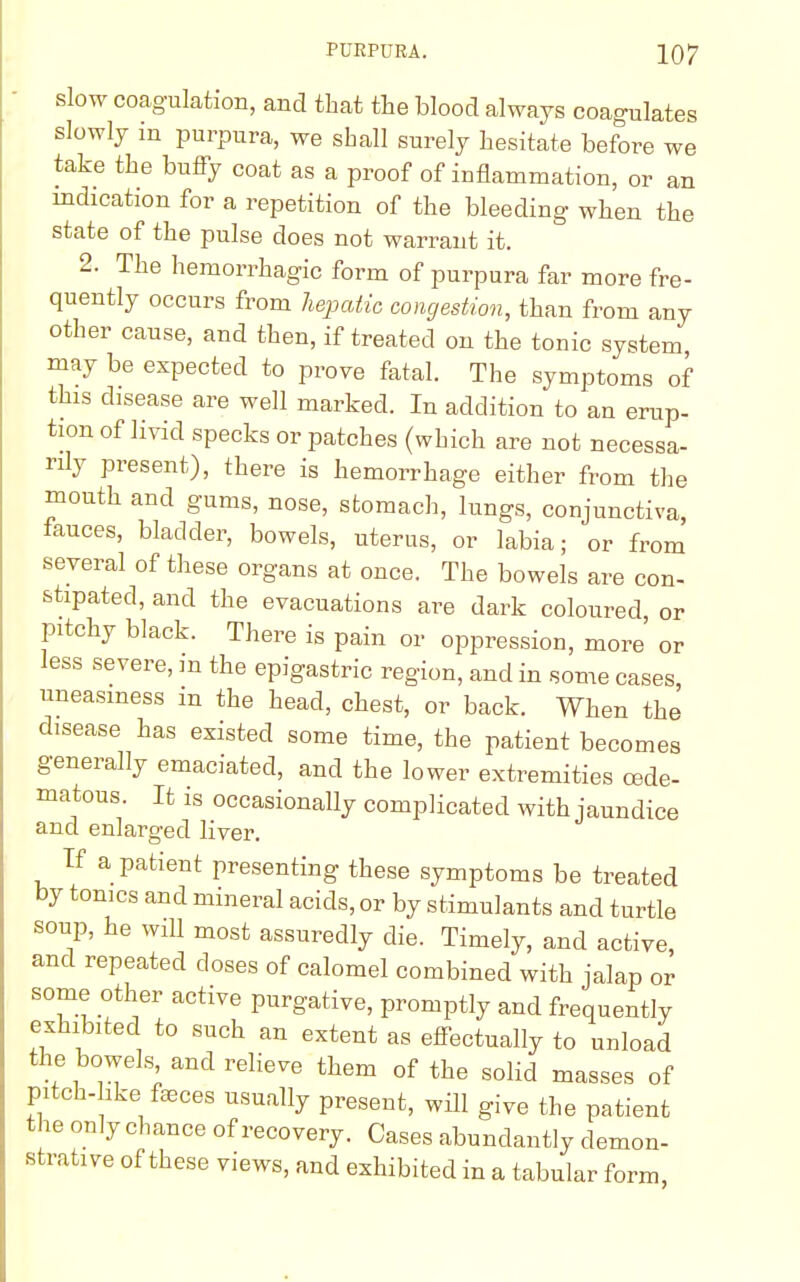 slow coagulation, and that the blood always coagulates slowly in purpura, we shall surely hesitate before we take the huffy coat as a proof of inflammation, or an indication for a repetition of the bleeding when the state of the pulse does not warrant it. 2. The hemorrhagic form of purpura far more fre- quently occurs from hepatic congestion, than from any other cause, and then, if treated on the tonic system may be expected to prove fatal. The symptoms of this disease are well marked. In addition to an erup- tion of livid specks or patches (which are not necessa- rily present), there is hemorrhage either from the mouth and gums, nose, stomach, lungs, conjunctiva, fauces, bladder, bowels, uterus, or labia; or from several of these organs at once. The bowels are con- stipated, and the evacuations are dark coloured or pitchy black. There is pain or oppression, more' or less severe, m the epigastric region, and in some cases uneasiness in the head, chest, or back. When the disease has existed some time, the patient becomes generally emaciated, and the lower extremities cede- matous. It is occasionally complicated with jaundice and enlarged liver. If a patient presenting these symptoms be treated by tonics and mineral acids, or by stimulants and turtle soup, he will most assuredly die. Timely, and active, and repeated closes of calomel combined with jalap or some other active purgative, promptly and frequently exhibited to such an extent as effectually to unload the bowels and relieve them of the solid masses of pitch- ike feces usually present, will give the patient the only chance of recovery. Cases abundantly demon- strative of these views, and exhibited in a tabular form,