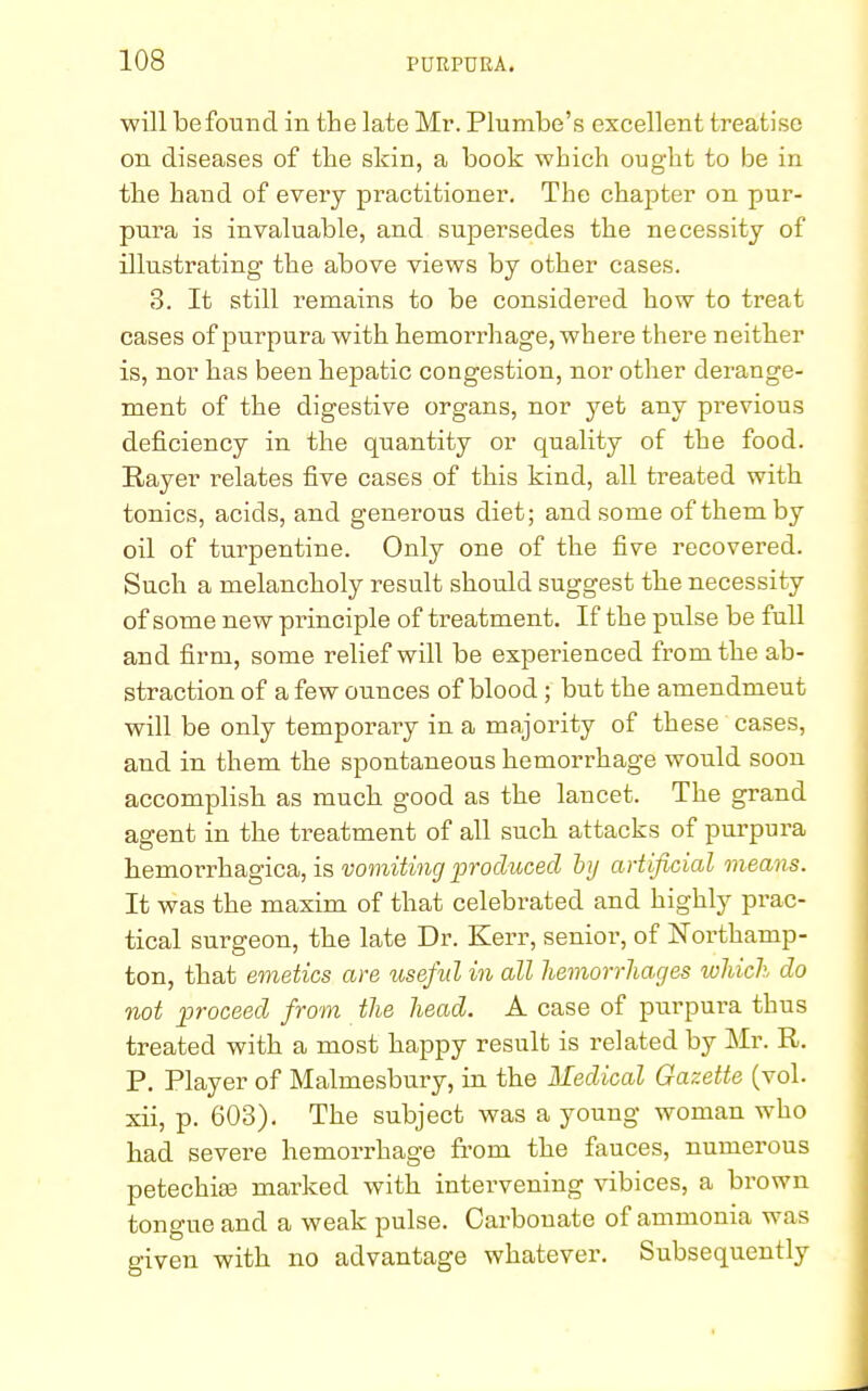 will be found in the late Mr. Plumbe's excellent treatise on diseases of the skin, a book which ought to be in the hand of every practitioner. The chapter on pur- pura is invaluable, and supersedes the necessity of illustrating the above views by other cases. 3. It still remains to be considered how to treat cases of purpura with hemorrhage, where there neither is, nor has been hepatic congestion, nor other derange- ment of the digestive organs, nor yet any previous deficiency in the quantity or quality of the food. Rayer relates five cases of this kind, all treated with tonics, acids, and generous diet; and some of them by oil of turpentine. Only one of the five recovered. Such a melancholy result should suggest the necessity of some new principle of treatment. If the pulse be full and firm, some relief will be experienced from the ab- straction of a few ounces of blood; but the amendmeut will be only temporary in a majority of these cases, and in them the spontaneous hemorrhage would soon accomplish as much good as the lancet. The grand agent in the treatment of all such attacks of purpura hemorrhagica, is vomiting produced by artificial means. It was the maxim of that celebrated and highly pi'ac- tical surgeon, the late Dr. Kerr, senior, of Northamp- ton, that emetics are useful in all hemorrhages which do not proceed from the head. A case of purpura thus treated with a most happy result is related by Mr. R. P. Player of Malmesbury, in the Medical Gazette (vol. xii, p. 603). The subject was a young woman who had severe hemorrhage from the fauces, numerous petechias marked with intervening vibices, a brown tongue and a weak pulse. Carbonate of ammonia was given with no advantage whatever. Subsequently