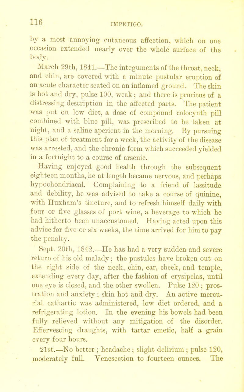 IMPKTIfiO. by a most annoying cutaneous affection, which on one occasion extended nearly over the whole surface of the body. March 29th, 1841.—The integuments of the throat, neck, and chin, are covered with a minute pustular eruption of an acute character seated on an inflamed ground. The skin is hot and dry, pulse 100, weak ; aud there is pruritus of a distressing description in the affected parts. The patient was put on low diet, a dose of compound colocynth pill combined with blue pill, was prescribed to be taken at night, and a saline aperient in the morning. By pursuing this plan of treatment for a week, the activity of the disease was arrested, and the chronic form which succeeded yielded in a fortnight to a course of arsenic. Having enjoyed good health through, the subsequent eighteen months, he at length became nervous, and perhaps hypochondriacal. Complaining to a friend of lassitude and debility, he was advised to take a course of quinine, with Huxham's tincture, and to refresh himself daily with four or five glasses of port wine, a beverage to which he had hitherto been unaccustomed. Having acted upon this advice for five or six weeks, the time arrived for him to pay the penalty. Sept. 20th, 1842.—He has had a very sudden and severe return of his old malady; the pustules have broken out on the right side of the neck, chin, ear, cheek, aud temple, extending every day, after the fashion of erysipelas, until one eye is closed, and the other swollen. Pulse 120 ; pros- tration and anxiety ; skin hot and dry. An active mercu- rial cathartic was administered, low diet ordered, and a refrigerating lotion. In the evening his bowels had been fully relieved without any mitigation of the disorder. Effervescing draughts, with tartar emetic, half a grain every four hours. 21st.—No better ; headache ; slight delirium ; pulse 120, moderately full. Venesection to fourteen ounces. The