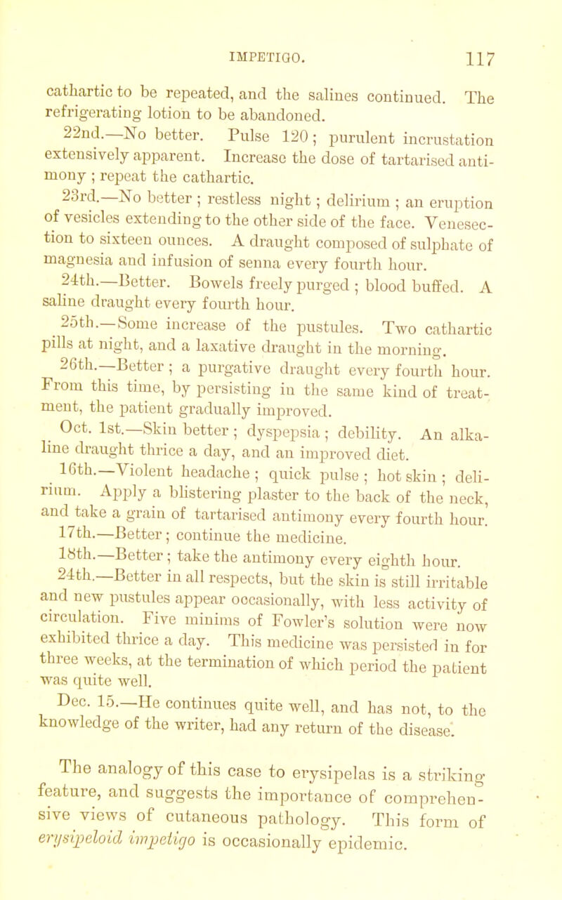 cathartic to be repeated, and the salines continued. The refrigerating lotion to be abandoned. 22nd.—No better. Pulse 120 ; purulent incrustation extensively apparent. Increase the dose of tartarised anti- mony ; repeat the cathartic. 23rd.—No better ; restless night; delirium ; an eruption of vesicles extending to the other side of the face. Venesec- tion to sixteen ounces. A draught composed of sulphate of magnesia and infusion of senna every fourth hour. 24th.—Better. Bowels freely purged ; blood buffed. A saline draught every fourth hour. ^ 25th.—Some increase of the pustules. Two cathartic pills at night, and a laxative draught in the morning. 26th.—Better ; a purgative draught every fourth hour. From this time, by persisting in the same kind of treat- ment, the patient gradually improved. _ Oct. 1st.—Skin better ; dyspepsia ; debility. An alka- line draught thrice a day, and an improved diet. ^ 16th.—Violent headache ; quick pulse ; hot skin ; deli- rium. Apply a blistering plaster to the back of the neck, and take a grain of tartarised antimony every fourth hour! 17th.—Better; continue the medicine. 18th.—Better ; take the antimony every eighth hour. 24th.—Better in all respects, but the skin is& still irritable and new pustules appear occasionally, with less activity of circulation. Five minims of Fowler's solution were now exhibited thrice a day. This medicine was persisted in for three weeks, at the termination of which period the patient was quite well. Dec. 15.—He continues quite well, and has not, to the knowledge of the writer, had any return of the disease. The analogy of this case to erysipelas is a striking- feature, and suggests the importance of comprehen- sive views of cutaneous pathology. This form of erysipeloid impetigo is occasionally epidemic.