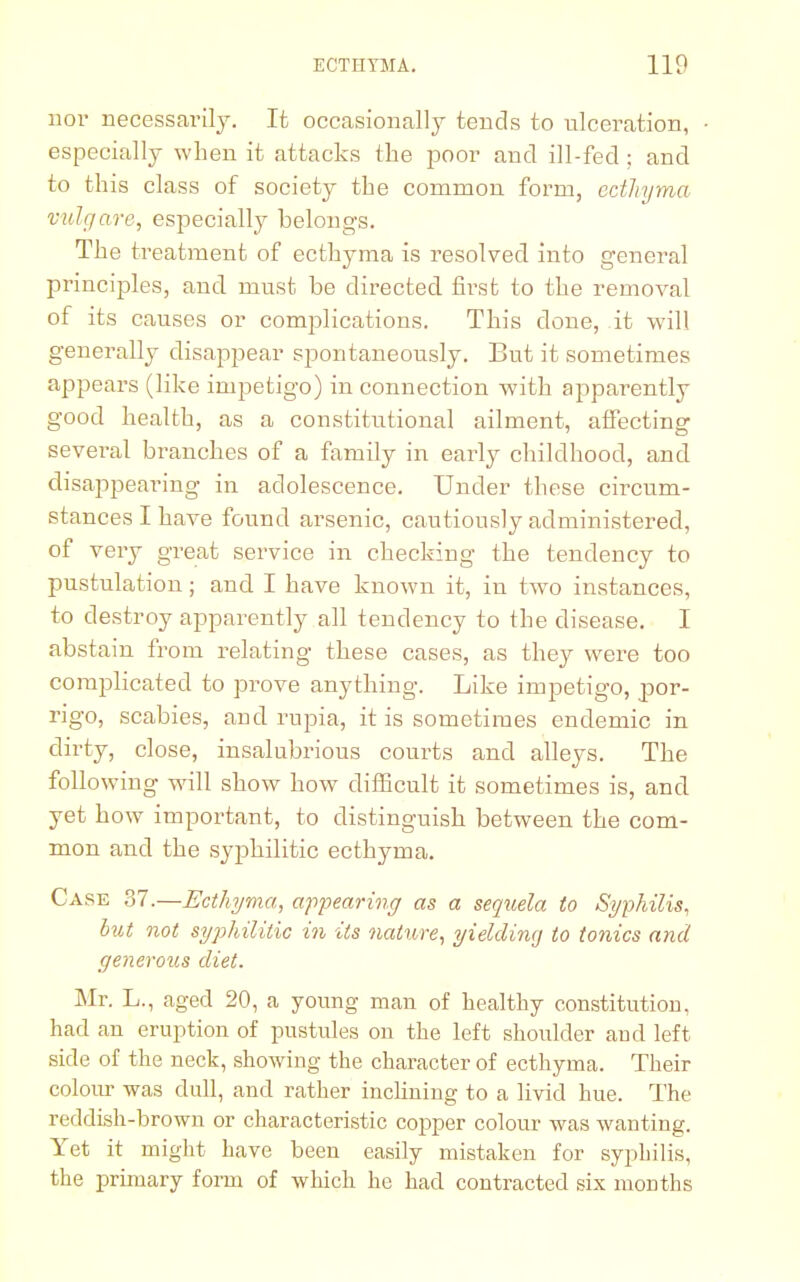 nor necessarily. It occasionally tends to ulceration, especially when it attacks the poor and ill-fed; and to this class of society the common form, ecthyma vulgare, especially belongs. The treatment of ecthyma is resolved into general principles, and must be directed first to the removal of its causes or complications. This done, it will generally disappear spontaneously. But it sometimes appears (like impetigo) in connection with apparently good health, as a constitutional ailment, affecting several branches of a family in early childhood, and disappearing in adolescence. Under these circum- stances I have found arsenic, cautiously administered, of very great service in checking the tendency to pustulation; and I have known it, in two instances, to destroy apparently all tendency to the disease. I abstain from relating these cases, as they were too complicated to prove anything. Like impetigo, por- rigo, scabies, and rupia, it is sometimes endemic in dirty, close, insalubrious courts and alleys. The following will show how difficult it sometimes is, and yet how important, to distinguish between the com- mon and the syphilitic ecthyma. Case 37.—Ecthyma, appearing as a sequela to Syphilis, but not syphilitic in its nature, yielding to tonics and generous diet. Mr. L., aged 20, a young man of healthy constitution, had an eruption of pustules on the left shoulder and left side of the neck, showing the character of ecthyma. Their colour was dull, and rather inclining to a livid hue. The reddish-brown or characteristic copper colour was wanting. Yet it might have been easily mistaken for syphilis, the primary form of which he had contracted six months