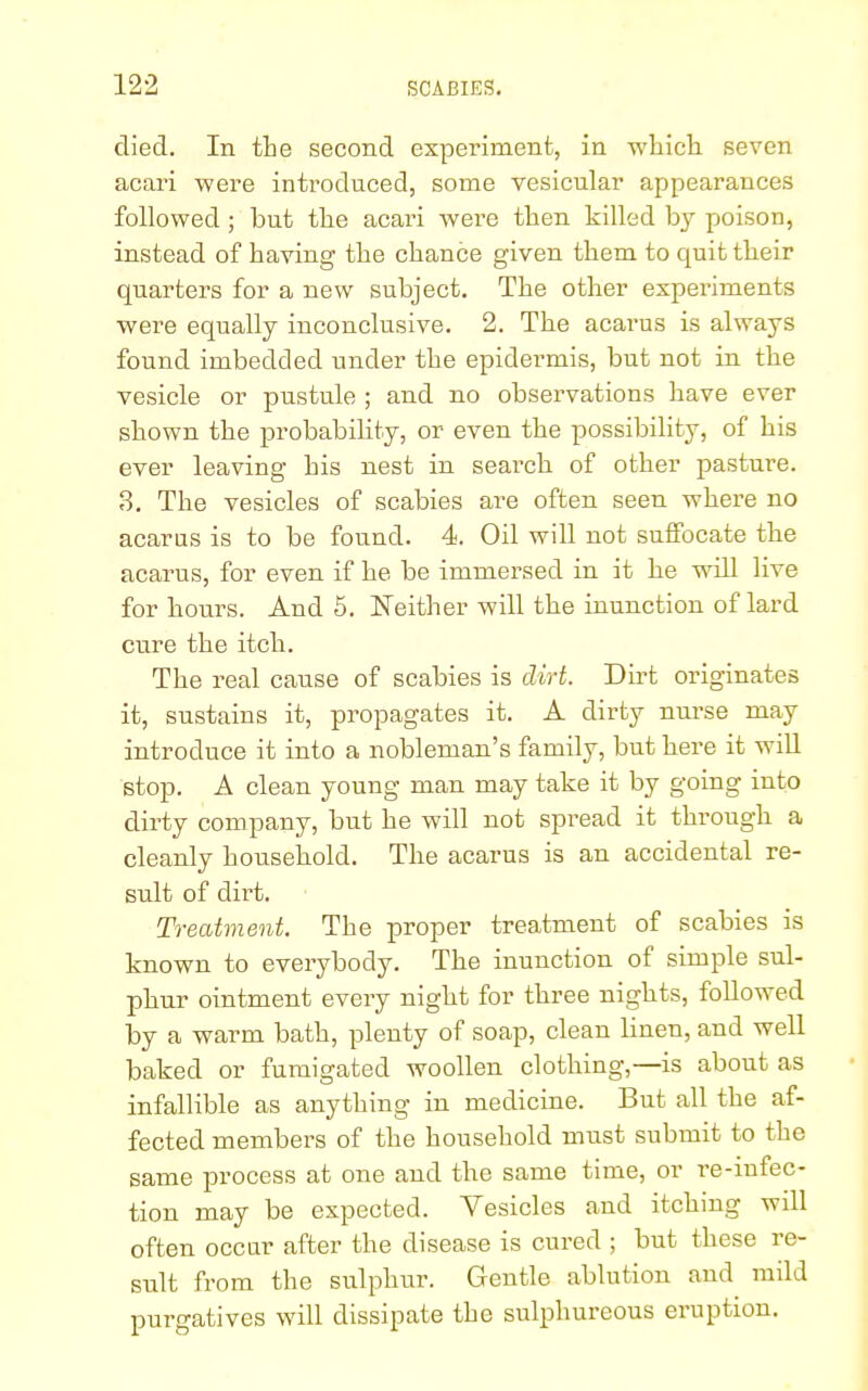 died. In the second experiment, in which seven acari were introduced, some vesicular appearances followed ; but the acari were then killed by poison, instead of having the chance given them to quit their quarters for a new subject. The other experiments were equally inconclusive. 2. The acarus is always found imbedded under the epidermis, but not in the vesicle or pustule ; and no observations have ever shown the probability, or even the possibility, of his ever leaving his nest in search of other pasture. 3. The vesicles of scabies are often seen where no acarus is to be found. 4. Oil will not suffocate the acarus, for even if he be immersed in it he will live for hours. And 5. Neither will the inunction of lard cure the itch. The real cause of scabies is dirt. Dirt originates it, sustains it, propagates it. A dirty nurse may introduce it into a nobleman's family, but here it will stop. A clean young man may take it by going into dirty company, but he will not spread it through a cleanly household. The acarus is an accidental re- sult of dirt. Treatment. The proper treatment of scabies is known to everybody. The inunction of simple sul- phur ointment every night for three nights, followed by a warm bath, plenty of soap, clean linen, and well baked or fumigated woollen clothing,—is about as infallible as anything in medicine. But all the af- fected members of the household must submit to the same process at one and the same time, or re-infec- tion may be expected. Yesicles and itching will often occur after the disease is cured ; but these re- sult from the sulphur. Gentle ablution and mild purgatives will dissipate the sulphureous eruption.