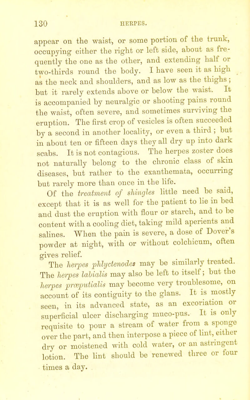 appear on the waist, or some portion of the trunk, occupying either the right or left side, ahout as fre- quently the one as the other, and extending half or two-thirds round the body. I have seen it as high as the neck and shoulders, and as low as the thighs ; but it rarely extends above or below the waist. It is accompanied by neuralgic or shooting pains round the waist, often severe, and sometimes surviving the eruption. The first crop of vesicles is often succeeded by a second in another locality, or even a third ; but in about ten or fifteen days they all dry up into dark scabs. It is not contagious. The herpes zoster does not naturally belong to the chronic class of skin diseases, but rather to the exanthemata, occurring but rarely more than once in the life. Of the treatment of shingles little need be said, except that it is as well for the patient to lie in bed and dust the eruption with flour or starch, and to be content with a cooling diet, taking mild aperients and salines. When the pain is severe, a dose of Dover's powder at night, with or without colchicum, often gives relief. The herpes phlyetenodes may be similarly treated. The herpes labialis may also be left to itself; but the herpes prceputialis may become very troublesome, on account of its contiguity to the glans. It is mostly seen, in its advanced state, as an excoriation or superficial ulcer discharging muco-pus. It is only requisite to pour a stream of water from a sponge over the part, and then interpose a piece of lint, either dry or moistened with cold water, or an astringent lotion. The lint should be renewed three or four times a day.