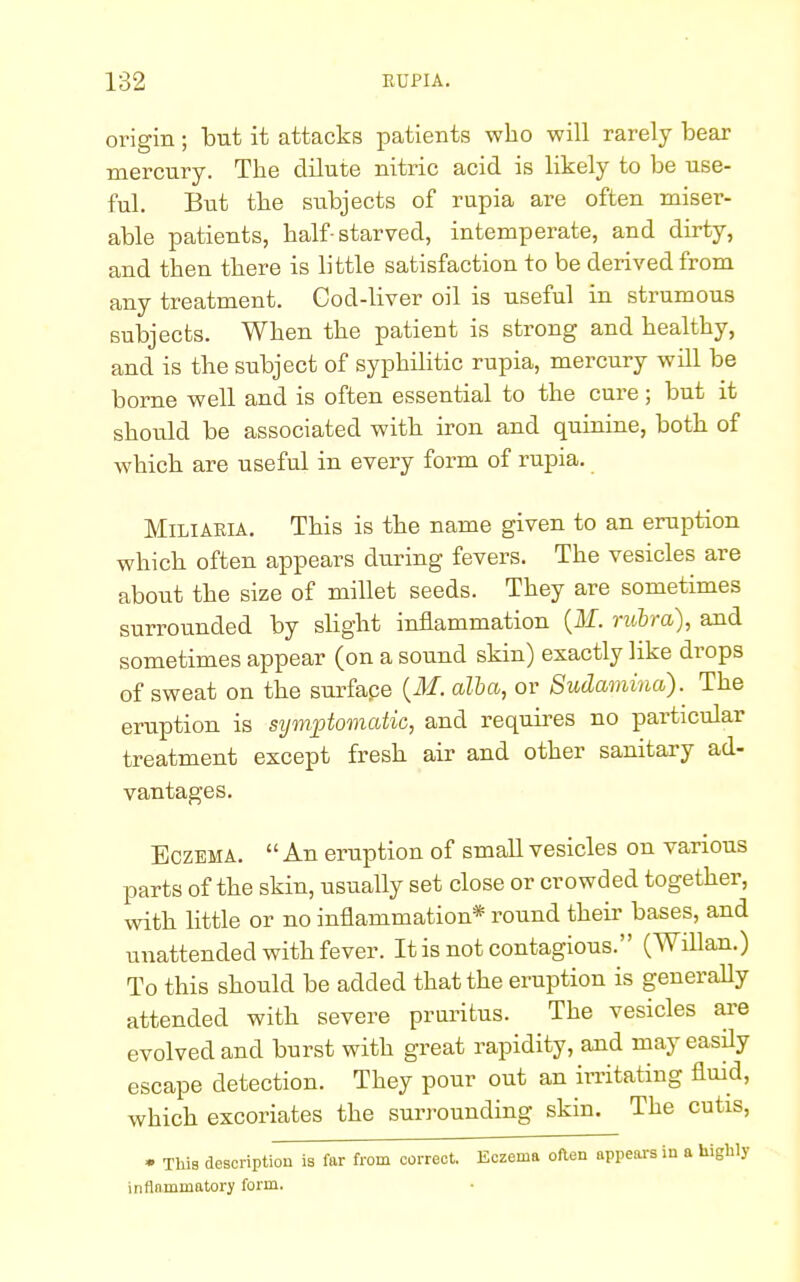 origin ; but it attacks patients who will rarely bear mercury. The dilute nitric acid is likely to be use- ful. But the subjects of rupia are often miser- able patients, half-starved, intemperate, and dirty, and then there is little satisfaction to be derived from any treatment. Cod-liver oil is useful in strumous subjects. When the patient is strong and healthy, and is the subject of syphilitic rupia, mercury will be borne well and is often essential to the cure; but it should be associated with iron and quinine, both of which are useful in every form of rupia. Miliaria. This is the name given to an eruption which often appears during fevers. The vesicles are about the size of millet seeds. They are sometimes surrounded by slight inflammation (M. rubra), and sometimes appear (on a sound skin) exactly like drops of sweat on the surface (M. alba, or Sudamina). The eruption is symptomatic, and requires no particular treatment except fresh air and other sanitary ad- vantages. Eczema.  An eruption of small vesicles on various parts of the skin, usually set close or crowded together, with little or no inflammation* round their bases, and unattended with fever. It is not contagious. (Willan.) To this should be added that the eruption is generally attended with severe pruritus. The vesicles are evolved and burst with great rapidity, and may easily escape detection. They pour out an irritating fluid, which excoriates the surrounding skin. The cutis, • This description is far from correct. Eczema oner, appears in a highly inflammatory form.