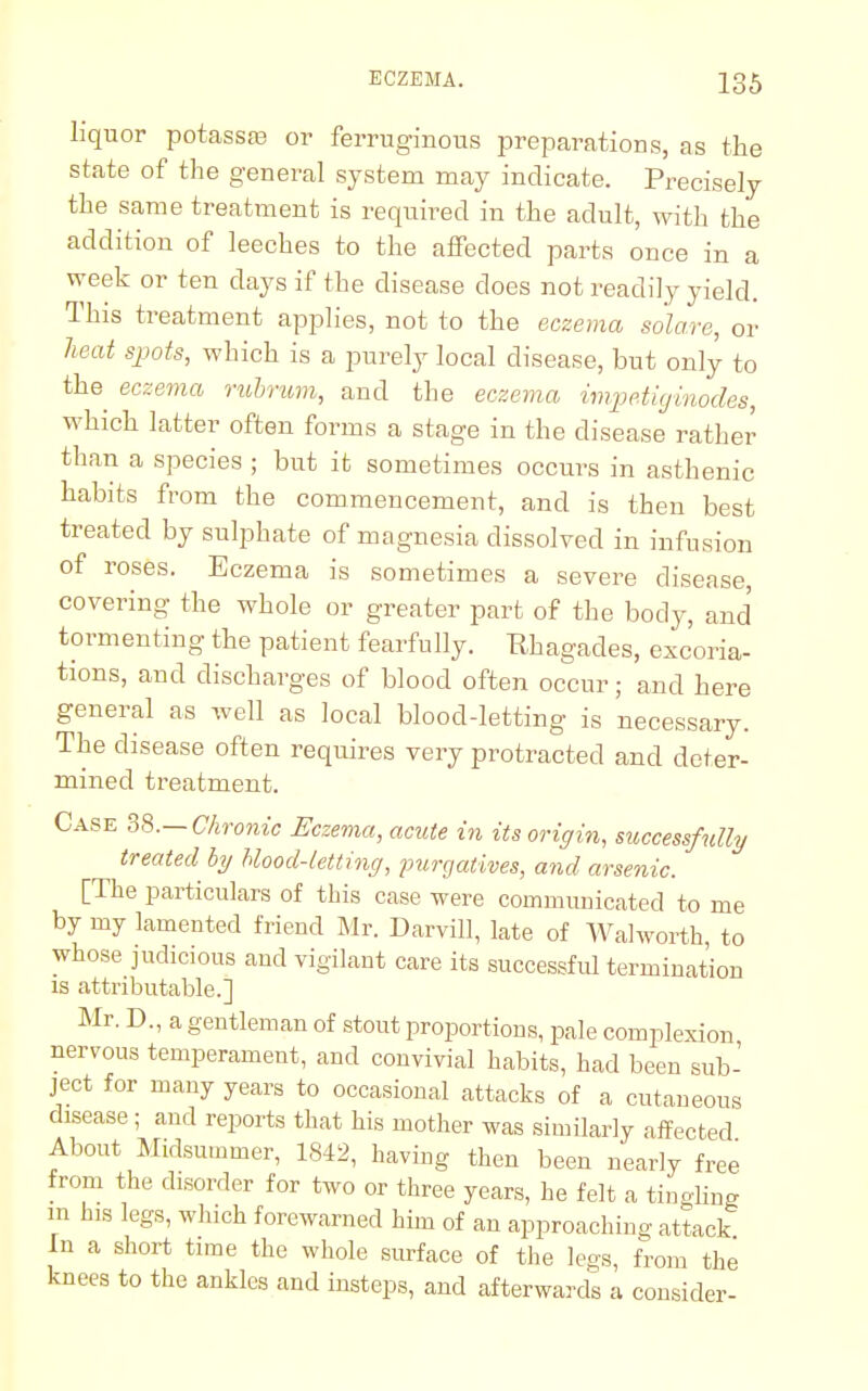 liquor potassro or ferruginous preparations, as the state of the general system may indicate. Precisely the same treatment is required in the adult, with the addition of leeches to the affected parts once in a week or ten days if the disease does not readily yield. This treatment applies, not to the eczema so'lare, or heat spots, which is a purely local disease, but only to the eczema rubrum, and the eczema impetiginodes, which latter often forms a stage in the disease rather than a species ; but it sometimes occurs in asthenic habits from the commencement, and is then best treated by sulphate of magnesia dissolved in infusion of roses. Eczema is sometimes a severe disease, covering the whole or greater part of the body, and tormenting the patient fearfully. Rhagades, excoria- tions, and discharges of blood often occur; and here general as well as local blood-letting is necessary. The disease often requires very protracted and deter- mined treatment. Case 38.—Chronic Eczema, acute in its origin, successfully treated by blood-letting, -purgatives, and arsenic. [The particulars of this case were communicated to me by my lamented friend Mr. Darvill, late of Walworth to whose judicious and vigilant care its successful termination is attributable.] Mr. D., a gentleman of stout proportions, pale complexion nervous temperament, and convivial habits, had been sub- ject for many years to occasional attacks of a cutaneous disease; and reports that his mother was similarly affected About Midsummer, 1842, having then been nearly free from the disorder for two or three years, he felt a tingling in his legs, which forewarned him of an approaching attack In a short time the whole surface of the legs, from the knees to the ankles and insteps, and afterwards a consider-