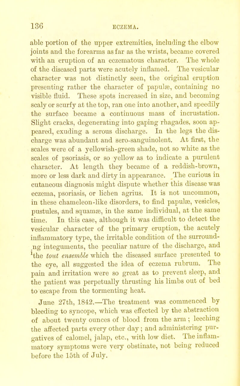 able portion of the upper extremities, including the elbow joints and the forearms as far as the wrists, became covered with an eruption of an eczematous character. The whole of the diseased parts were acutely inflamed. The vesicular character was not distinctly seen, the original eruption presenting rather the character of papulae, containing no visible fluid. These spots increased in size, and becoming scaly or scurfy at the top, ran one into another, and speedily the surface became a continuous mass of incrustation. Slight cracks, degenerating into gaping rhagades, soon ap- peared, exuding a serous discharge. In the legs the dis- charge was abundant and sero-sanguinolent. At first, the scales were of a yellowish-green shade, not so white as the scales of psoriasis, or so yellow as to indicate a purulent character. At length they became of a reddish-brown, more or less dark and dirty in appearance. The curious in cutaneous diagnosis might dispute whether this disease was eczema, psoriasis, or lichen agrius. It is not uncommon, in these chameleon-like disorders, to find papulae, vesicles, pustules, and squamae, in the same individual, at the same time. In this case, although it was difficult to detect the vesicular character of the primary eruption, the acutely inflammatory type, the irritable condition of the surround- ing integuments, the peculiar nature of the discharge, and 'the tout ensemble which the diseased surface presented to the eye, all suggested the idea of eczema rubrum. The pain and irritation were so great as to prevent sleep, and the patient was perpetually thrusting his limbs out of bed to escape from the tormenting heat. June 27th, 1842.— The treatment was commenced by bleeding to syncope, which was effected by the abstraction of about twenty ounces of blood from the arm ; leeching the affected parts every other day; and administering pur- gatives of calomel, jalap, etc., with low diet. The inflam- matory symptoms were veiy obstinate, not being reduced before the 15th of July.