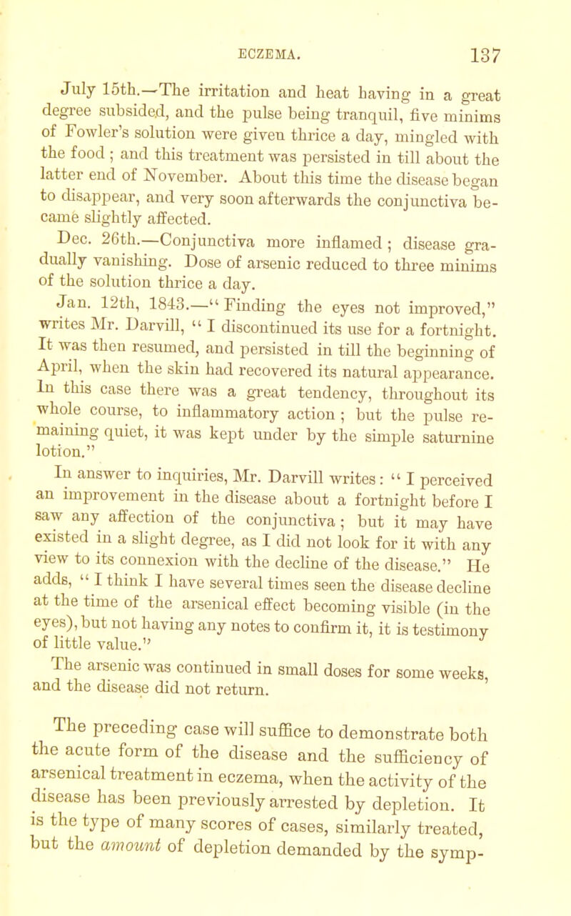 July 15th.—The irritation and heat having in a great degree subsided, and the pulse being tranquil, five minims of Fowler's solution were given thrice a day, mingled with the food ; and this treatment was persisted in till about the latter end of November. About this time the disease began to disappear, and very soon afterwards the conjunctiva be- came slightly affected. Dec. 26th.—Conjunctiva more inflamed ; disease gra- dually vanishing. Dose of arsenic reduced to three minims of the solution thrice a day. Jan. 12th, 1843.— Finding the eyes not improved, writes Mr. Darvill,  I discontinued its use for a fortnight. It was then resumed, and persisted in till the beginning of April, when the skin had recovered its natural appearance. In this case there was a great tendency, throughout its whole course, to inflammatory action ; but the pulse re- maining quiet, it was kept under by the simple saturnine lotion. In answer to inquiries, Mr. Darvill writes:  I perceived an improvement in the disease about a fortnight before I saw any affection of the conjunctiva; but it may have existed in a slight degree, as I did not look for it with any view to its connexion with the decline of the disease. He adds,  I think I have several times seen the disease decline at the time of the arsenical effect becoming visible (in the eyes), but not having any notes to confirm it, it is testimony of little value. The arsenic was continued in small doses for some weeks, and the disease did not return. The preceding case will suffice to demonstrate both the acute form of the disease and the sufficiency of arsenical treatment in eczema, when the activity of the disease has been previously arrested by depletion. It is the type of many scores of cases, similarly treated, but the amount of depletion demanded by the symp-