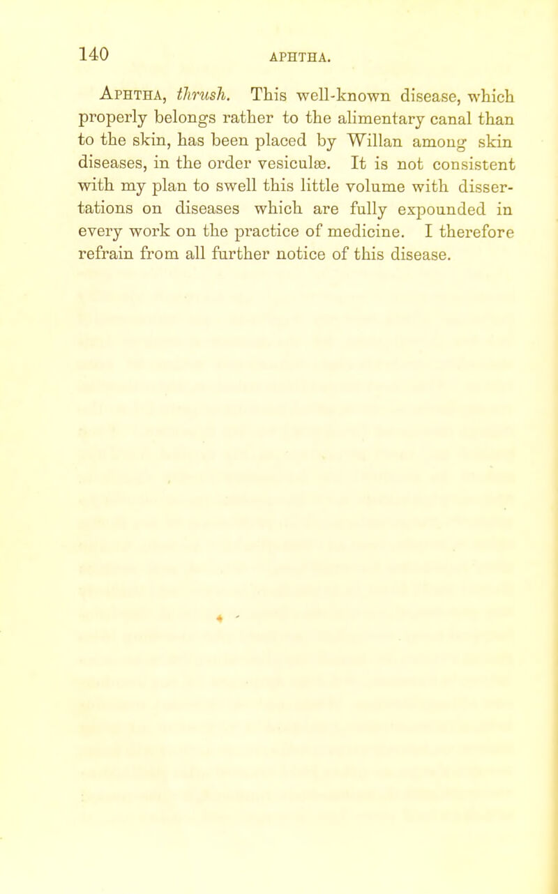 Aphtha, thrush. This well-known disease, which properly belongs rather to the alimentary canal than to the skin, has been placed by Willan among skin diseases, in the order vesiculas. It is not consistent with my plan to swell this little volume with disser- tations on diseases which are fully expounded in every work on the pi'actice of medicine. I therefore refrain from all further notice of this disease. 4