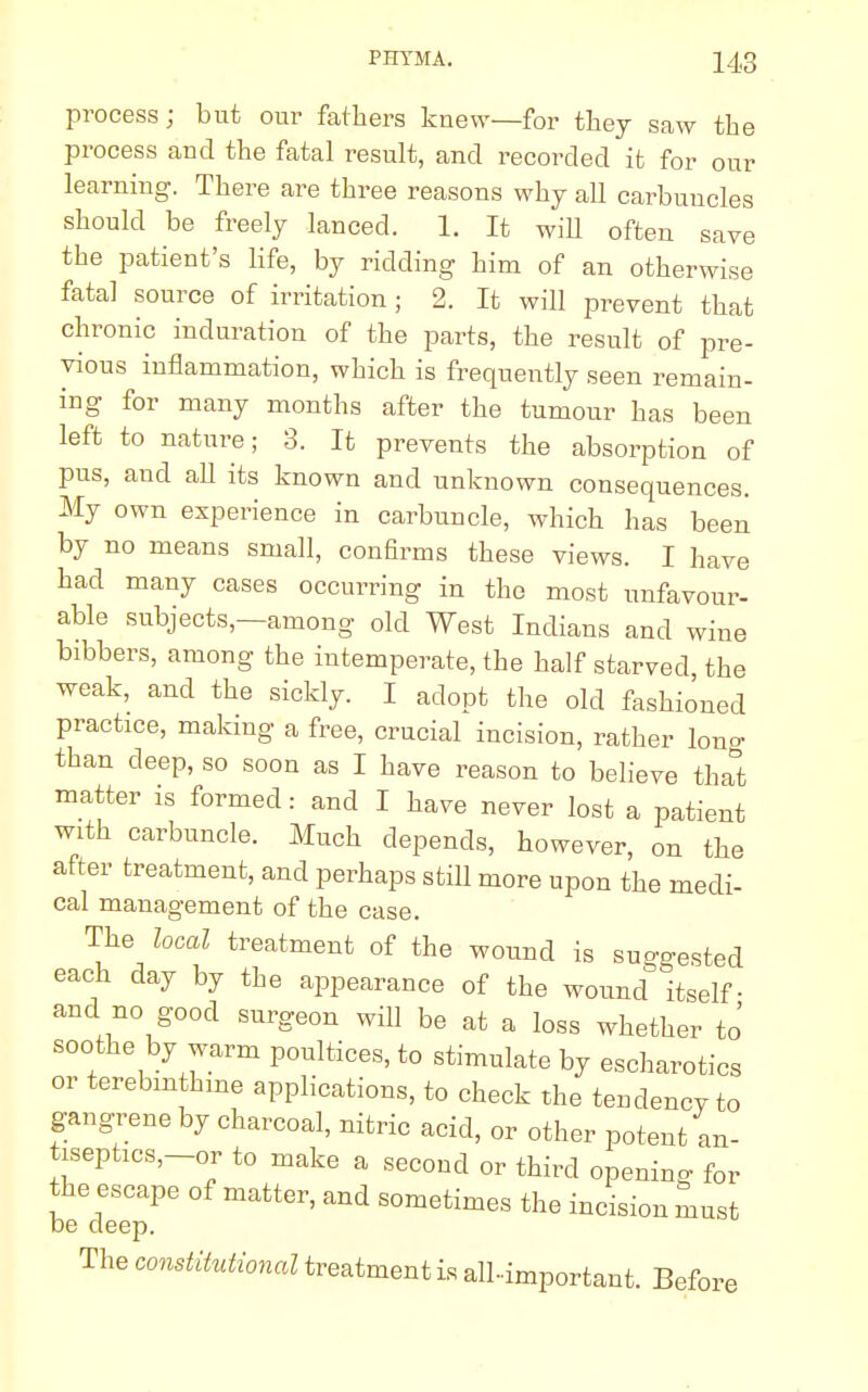 process; but our fathers knew—for they saw the process and the fatal result, and recorded it for our learning. There are three reasons why all carbuncles should be freely lanced. 1. It wiU often save the patient's life, by ridding him of an otherwise fatal source of irritation ; 2. It will prevent that chronic induration of the parts, the result of pre- vious inflammation, which is frequently seen remain- ing for many months after the tumour has been left to nature; 3. It prevents the absorption of pus, and all its known and unknown consequences. My own experience in carbuncle, which has been by no means small, confirms these views. I have had many cases occurring in the most unfavour- able subjects,—among old West Indians and wine bibbers, among the intemperate, the half starved the weak, and the sickly. I adopt the old fashioned practice, making a free, crucial incision, rather lon°- than deep, so soon as I have reason to believe tha°t matter is formed: and I have never lost a patient with carbuncle. Much depends, however, on the after treatment, and perhaps still more upon the medi- cal management of the case. The local treatment of the wound is suggested each day by the appearance of the wound itself- and no good surgeon will be at a loss whether to' soothe by warm poultices, to stimulate by escharotics or terebmthme applications, to check the tendency to gangrene by charcoal, nitric acid, or other potent an- tisephcs,-or to make a second or third opening for the escape of matter, and sometimes the incision must be deep. The constitutional treatment is all-important. Before