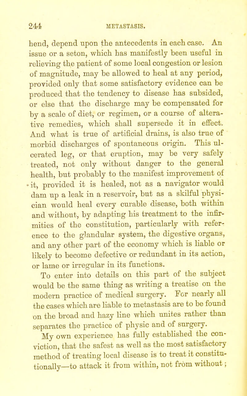 hend, depend upon the antecedents in each case. An issue or a seton, which has manifestly been useful in relieving the patient of some local congestion or lesion of magnitude, may be allowed to heal at any period, provided only that some satisfactory evidence can be produced that the tendency to disease has subsided, or else that the discharge may be compensated for by a scale of diet, or regimen, or a course of altera- tive remedies, which shall supersede it in effect. And what is true of artificial drains, is also true of morbid discharges of spontaneous origin. This ul- cerated leg, or that eruption, may be very safely treated, not only without danger to the general health, but probably to the manifest improvement of • it, provided it is healed, not as a navigator would dam up a leak in a reservoir, but as a skilful physi- cian would heal every curable disease, both within and without, by adapting his treatment to the infir- mities of the constitution, particularly with refer- ence to the glandular system, the digestive organs, and any other part of the economy which is bable or likely to become defective or redundant in its action, or lame or irregular in its functions. To enter into details on this part of the subject would be the same thing as writing a treatise on the modern practice of medical surgery. For nearly all the cases which are liable to metastasis are to be found on the broad and hazy line which unites rather than separates the practice of physic and of surgery. My own experience has fully established the con- viction, that the safest as well as the most satisfactory method of treating local disease is to treat it constitu- tionally—to attack it from within, not from without;