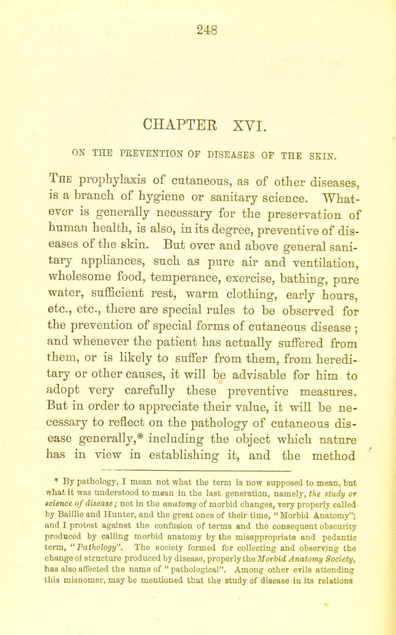 CHAPTER XVI. ON THE PREVENTION OF DISEASES OF THE SKIN. The prophylaxis of cutaneous, as of other diseases, is a branch of hygiene or sanitary science. What- ever is generally necessary for the preservation of human health, is also, in its degree, preventive of dis- eases of the skin. But over and above general sani- tary appliances, such as pure air and ventilation, wholesome food, temperance, exercise, bathing, pure water, sufficient rest, warm clothing, early hours, etc., etc., there are special rules to be observed for the prevention of special forms of cutaneous disease ; and whenever the patient has actually suffered from them, or is likely to suffer from them, from heredi- tary or other causes, it will be advisable for him to adopt very carefully these preventive measures. But in order to appreciate their value, it will be ne- cessary to reflect on the pathology of cutaneous dis- ease generally,* including the object which nature has in view in establishing it, and the method * By pathology, I mean not what the term is now supposed to mean, but what it was understood to mean in the last generation, namely, the study or science of disease; not in the anatomy of morbid changes, very properly called by Baillie and Hunter, and the great ones of their time,  Morbid Anatomy; and I protest against the confusion of terms and the consequent obscurity produced by calling morbid anatomy by the misappropriate and pedantic term, Pathology. The society formed for collecting and observing the change of structure produced by disease, properly the Morbid Anatomy Society, has also affected the name of pathological. Among other evils attending this misnomer, may bo mentioned that the study of disease in its relations