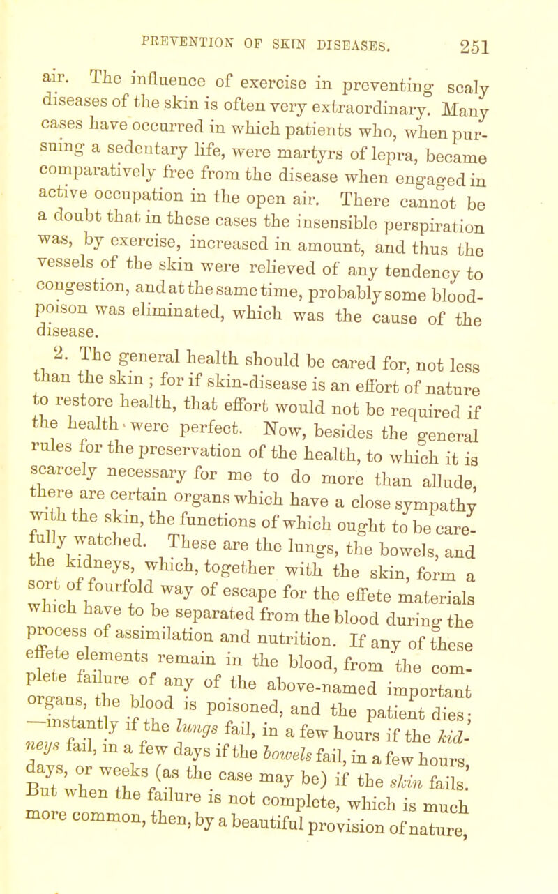 air. The influence of exercise in preventing scaly diseases of the skin is often very extraordinary. Many cases have occurred in which patients who, when pur- suing a sedentary life, were martyrs of lepra, became comparatively free from the disease when engaged in active occupation in the open air. There cannot be a doubt that in these cases the insensible perspiration was, by exercise, increased in amount, and thus the vessels of the skin were relieved of any tendency to congestion, and at the same time, probablysome blood- poison was eliminated, which was the cause of the disease. 2. The general health should be cared for, not less than the skm ; for if skin-disease is an effort of nature to restore health, that effort would not be required if the health , were perfect. Now, besides the general rules for the preservation of the health, to which it is scarcely necessary for me to do more than allude, there are certain organs which have a close sympathy 7f 7^' the functions of which ought to be care- fully watched. These are the lungs, the bowels, and he kidneys which, together with the skin, form a sol t of fourfold way of escape for the effete materials which have to be separated from the blood during the process of assimilation and nutrition. If any of these effete elements remain in the blood, from the com- plete failure of any of the above-named important -instantly if the lungs fail, in a few hours if the kid neys fail, m a few days if the levels fad, in a few ho™ days, or weeks (as the case may be) if the Z ZJ But when the failure is not complete, which is much more common, then, by a beautiful provision of naXre