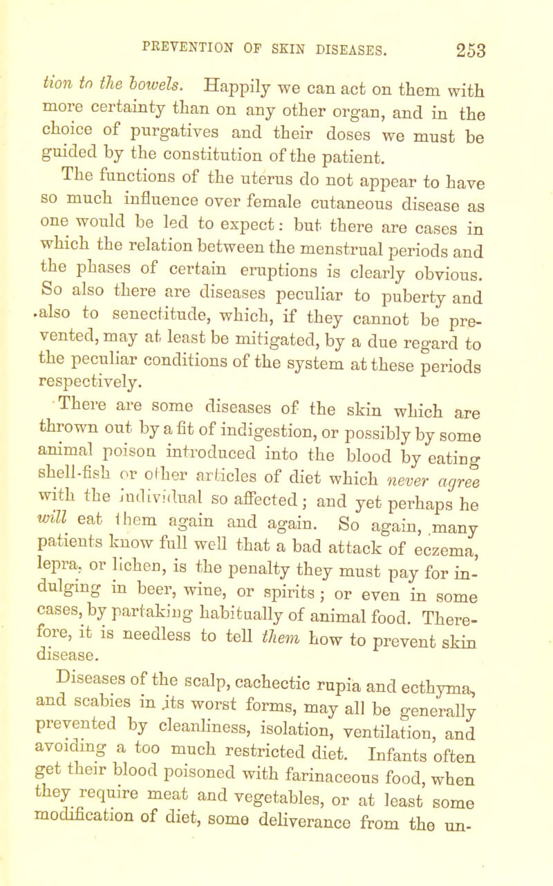 Hon to the bowels. Happily we can act on them with more certainty than on any other organ, and in the choice of purgatives and their doses we must be guided by the constitution of the patient. The functions of the uterus do not appear to have so much influence over female cutaneous disease as one would be led to expect: but there are cases in which the relation between the menstrual periods and the phases of certain eruptions is clearly obvious. So also there are diseases peculiar to puberty and .also to senectitude, which, if they cannot be pre- vented, may at least be mitigated, by a due regard to the peculiar conditions of the system at these periods respectively. There are some diseases of the skin which are thrown out by a fit of indigestion, or possibly by some animal poison introduced into the blood by eatiug shell-fish or other articles of diet which never agree with the individual so affected; and yet perhaps he will eat them again and again. So again, many patients know full well that a bad attack of eczema, lepra, or lichen, is the penalty they must pay for in- dulging in beer, wine, or spirits; or even in some cases, by partaking habitually of animal food. There- fore, it is needless to tell them how to prevent skin disease. Diseases of the scalp, cachectic rupia and ecthyma, and scabies m .its worst forms, may all be generally prevented by cleanliness, isolation, ventilation, and avoiding a too much restricted diet. Infants often get their blood poisoned with farinaceous food, when they require meat and vegetables, or at least some modification of diet, some deliverance from the un-