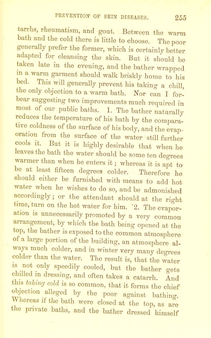 tarrhs, rheumatism, and gout. Between the warm bath and the cold there is little to choose. The poor generally prefer the former, which is certainly better adapted for cleansing the skin. But it should be taken late in the evening, and the bather wrapped m a warm garment should walk briskly home to his bed. This will generally prevent his taking a chill, the only objection to a warm bath. Nor can I for- bear suggesting two improvements much required in most of our public baths. 1. The bather naturally reduces the temperature of his bath by the compara- tive coldness of the surface of his body, and the evap- oration from the surface of the water still further cools it. But it is highly desirable that when he leaves the bath the water should be some ten degrees warmer than when he enters it; whereas it is apt to be at least fifteen degrees colder. Therefore he should either be furnished with means to add hot water when he wishes to do so, and be admonished accordingly; or the attendant should at the rio-ht time, turn on the hot water for him. 2. The evapor- ation is unnecessarily promoted by a very common arrangement, by which the bath being opened at the top, the bather is exposed to the common atmosphere of a large portion of the building, an atmosphere al- ways much colder, and in winter very many decrees colder than the water. The result is, that the water is not only speedily cooled, but the bather gets chilled m dressing, and often takes a catarrh. And this talcing cold is so common, that it forms the chief objection alleged by the poor against bathing. Whereas if the bath were closed at the top, as are the private baths, and the bather dressed himself