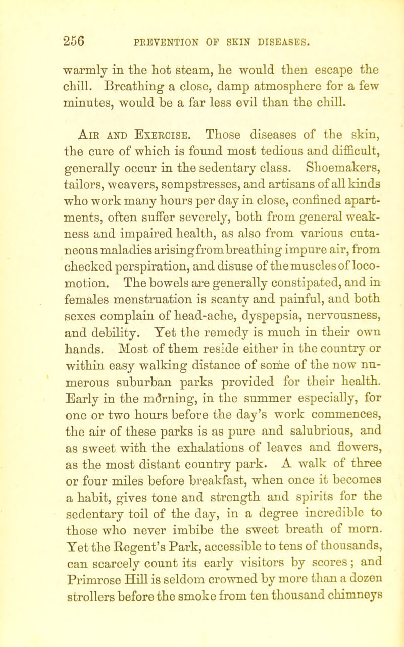 warmly in the hot steam, he would then escape the chill. Breathing a close, damp atmosphere for a few minutes, would be a far less evil than the chill. Air and Exercise. Those diseases of the skin, the cure of which is found most tedious and difficult, generally occur in the sedentary class. Shoemakers, tailors, weavers, sempstresses, and artisans of all kinds who work many hours per day in close, confined apart- ments, often suffer severely, both from general weak- ness and impaired health, as also from various cuta- neous maladies arisingfrombreathing impure air, from checked perspiration, and disuse of the muscles of loco- motion. The bowels are generally constipated, and in females menstruation is scanty and painful, and both sexes complain of head-ache, dyspepsia, nervousness, and debility. Yet the remedy is much in their own hands. Most of them reside either in the country or within easy walking distance of some of the now nu- merous suburban parks provided for their health. Early in the morning, in the summer especially, for one or two hours before the day's work commences, the air of these parks is as pure and salubrious, and as sweet with the exhalations of leaves and flowers, as the most distant country park. A walk of three or four miles before breakfast, when once it becomes a habit, gives tone and strength and spirits for the sedentary toil of the day, in a degree incredible to those who never imbibe the sweet breath of morn. Yet the Regent's Park, accessible to tens of thousands, can scarcely count its early visitors by scores; and Primrose Hill is seldom crowned by more than a dozen strollers before the smoke from ten thousand chimneys