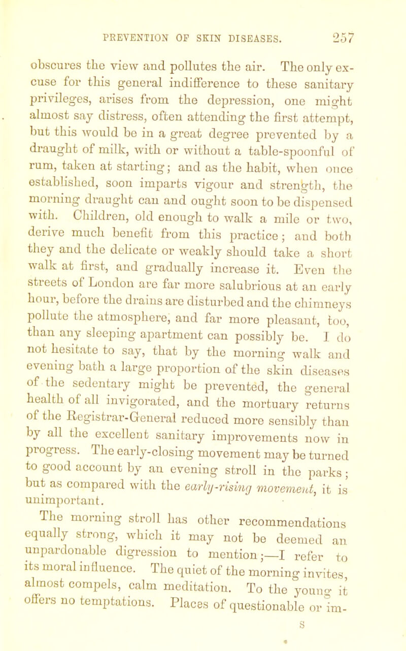 obscures the view and pollutes the air. The only ex- cuse for this general indifference to these sanitary- privileges, arises from the depression, one might almost say distress, often attending the first attempt, but this would be in a great degree prevented by a draught of milk, with or without a table-spoonful of rum, taken at starting; and as the habit, when once established, soon imparts vigour and strength, the morning draught can and ought soon to be dispensed with. Children, old enough to walk a mile or two, derive much benefit from this practice; and both they and the delicate or weakly should take a short walk at first, and gradually increase it. Even the streets of London are far more salubrious at an early hour, before the drains are disturbed and the chimneys pollute the atmosphere, and far more pleasant, too, than any sleeping apartment can possibly be. I do not hesitate to say, that by the morning walk and evening bath a large proportion of the skin diseases of the sedentary might be prevented, the general health of all invigorated, and the mortuary returns of the Registrar-General reduced more sensibly than by all the excellent sanitary improvements now in progress. The early-closing movement may be turned to good account by an evening stroll in the parks ; but as compared with the early-rising movement, it is unimportant. The morning stroll has other recommendations equally strong, which it may not be deemed an unpardonable digression to mention;—I refer to its moral influence. The quiet of the morning invites almost compels, calm meditation. To the youn°- it offers no temptations. Places of questionable or mi- s