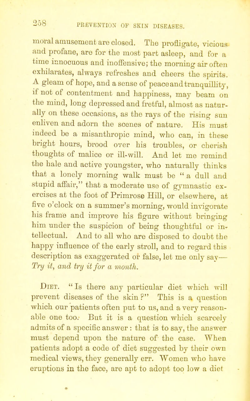 moral amusement are closed. The profligate, vicious and profane, are for the most part asleep, and for a time innocuous and inoffensive; the morning air often exhilarates, always refreshes and cheers the spirits. A gleam of hope, and a sense of peace and tranquilly, if not of contentment and happiness, may beam on the mind, long depressed and fretful, almost as natur- ally on these occasions, as the rays of the rising sun enliven and adorn the scenes of nature. His must indeed be a misanthropic mind, who can, in these bright hours, brood over his troubles, or cherish thoughts of malice or ill-will. And let me remind the hale and active youngster, who naturally thinks that a lonely morning walk must be  a dull and stupid affair, that a moderate use of gymnastic ex- ercises at the foot of Primrose Hill, or elsewhere, at five o'clock on a summer's morning, would invigorate his frame and improve his figure without bringing him under the suspicion of being thoughtful or in- tellectual. And to all who are disposed to doubt the happy influence of the early stroll, and to regard this description as exaggerated or false, let me only say— Try it, and try it for a month. Diet.  Is there any particular diet which will prevent diseases of the skin ? This is a question which our patients often put to us, and a very reason- able one too.- But it is a question which scarcely admits of a specific answer : that is to say, the answer must depend upon the nature of the case. When patients adopt a code of diet suggested by their own medical views, they generally err. Women who have eruptions in the face, are ajot to adopt too low a diet
