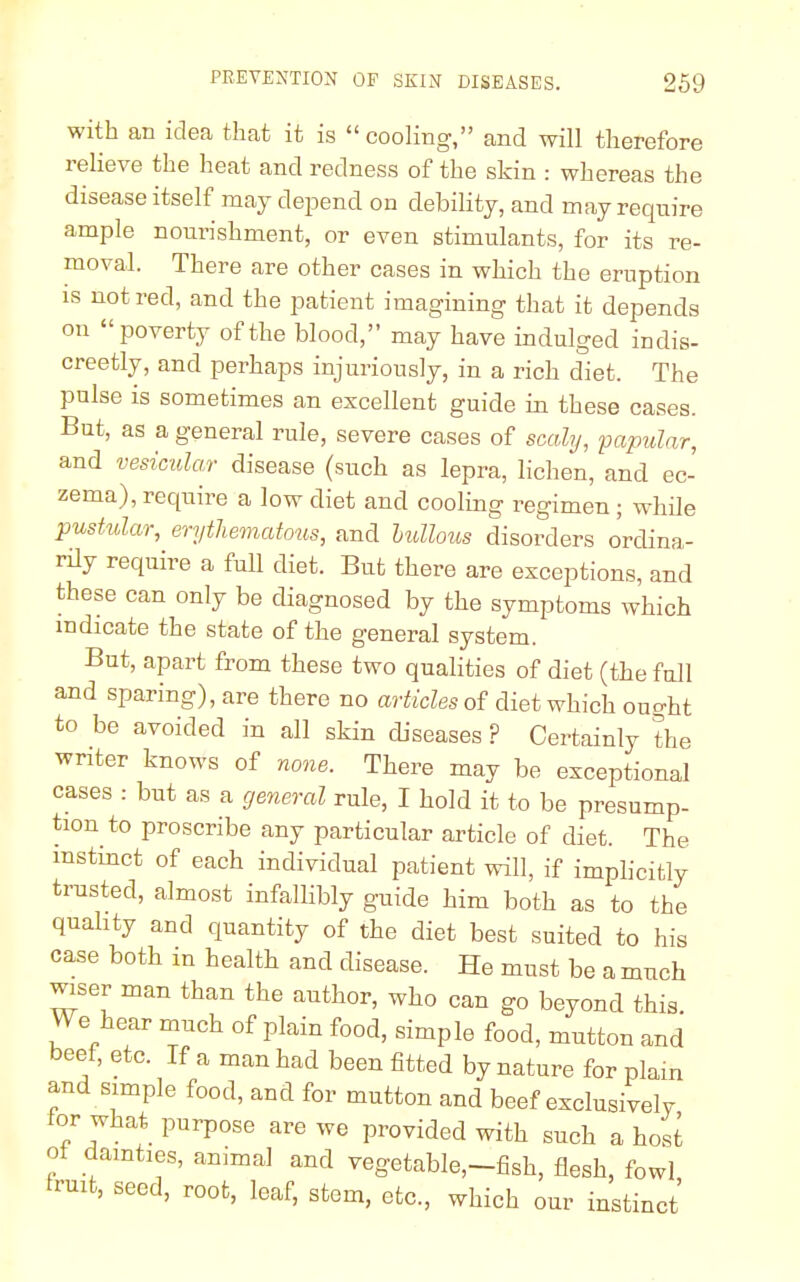 with an idea that it is  cooling, and will therefore relieve the heat and redness of the skin : whereas the disease itself may depend on debility, and may require ample nourishment, or even stimulants, for its re- moval. There are other cases in which the eruption is not red, and the patient imagining that it depends on poverty of the blood, may have indulged indis- creetly, and perhaps injuriously, in a rich diet. The pulse is sometimes an excellent guide in these cases. But, as a general rule, severe cases of scaly, papular, and vesicular disease (such as lepra, lichen, and ec- zema), require a low diet and cooling regimen ; while pustular, erythematous, and bullous disorders ordina- rily require a full diet. But there are exceptions, and these can only be diagnosed by the symptoms which indicate the state of the general system. But, apart from these two qualities of diet (the full and sparing), are there no articles of diet which ought to be avoided in all skin diseases ? Certainly the writer knows of none. There may be exceptional cases : but as a general rule, I hold it to be presump- tion to proscribe any particular article of diet. The instinct of each individual patient will, if implicitly trusted, almost infallibly guide him both as to the quality and quantity of the diet best suited to his case both in health and disease. He must be a much wiser man than the author, who can go beyond this. We hear much of plain food, simple food, mutton and beet, etc. If a man had been fitted by nature for plain and simple food, and for mutton and beef exclusively tor what purpose are we provided with such a host ot dainties, animal and vegetable,-fish, flesh, fowl fruit, seed, root, leaf, stem, etc., which our instinct