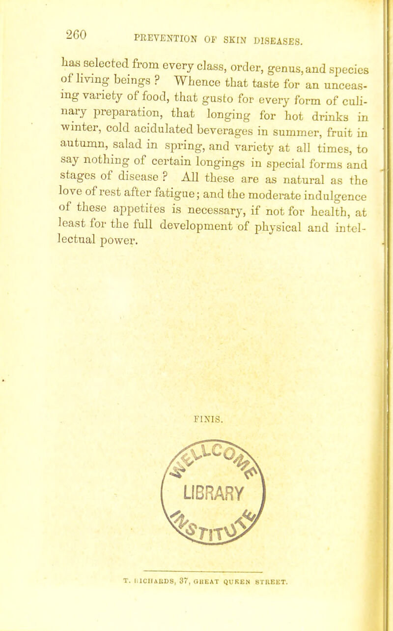 has selected from every class, order, genus, and species of hvmg beings ? Whence that taste for an unceas- ing variety of food, that gusto for every form of culi- nary preparation, that longing for hot drinks in winter, cold acidulated beverages in summer, fruit in autumn, salad in spring, and variety at all times, to say nothing of certain longings in special forms and stages of disease ? All these are as natural as the love of rest after fatigue; and the moderate indulgence of these appetites is necessary, if not for health, at least for the full development of physical and intel- lectual power. FINIS. T. lilCHABDS, 37, GREAT QUKEN STREET.