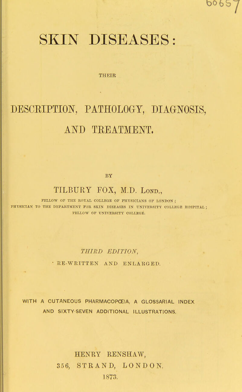 THEIR DESCEIPTION, PATHOLOGY, DIAGNOSIS, AND TEEATMENT. BY TILBURY FOX, M.D. Lond., FELLOW OF THE ROYAL COLLEGE OF FHYSICIANS OF LONDON ; PHYSICIAN TO THE DEPARTMENT FOR SKIN DISEASES IN UNIVERSITY COLLEGE HOSPITAL; FELLOW OF UNIVERSITY COLLEGE. THIRD EDITION, ' RE-WRITTEN AND ENLARGED. WITH A CUTANEOUS PHARMACOPCEIA, A GLOSSARIAL INDEX AND SIXTY-SEVEN ADDITIONAL ILLUSTRATIONS. HENRY RENSHAW, STRAND, LONDON. 1873.