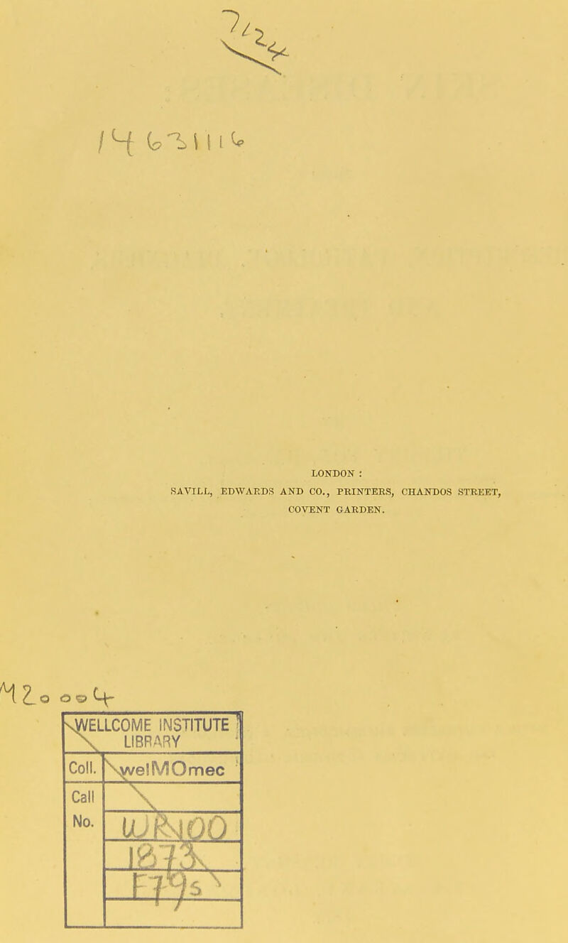 /4 C.'^Hi^ LONDON : SAVILL, EDWAEDS AND CO., PRINTERS, CHANDOS STREET, COVENT GARDEN. « nwellcome institute ' x library Coll. \vvelMOmec Call No. \ Noo