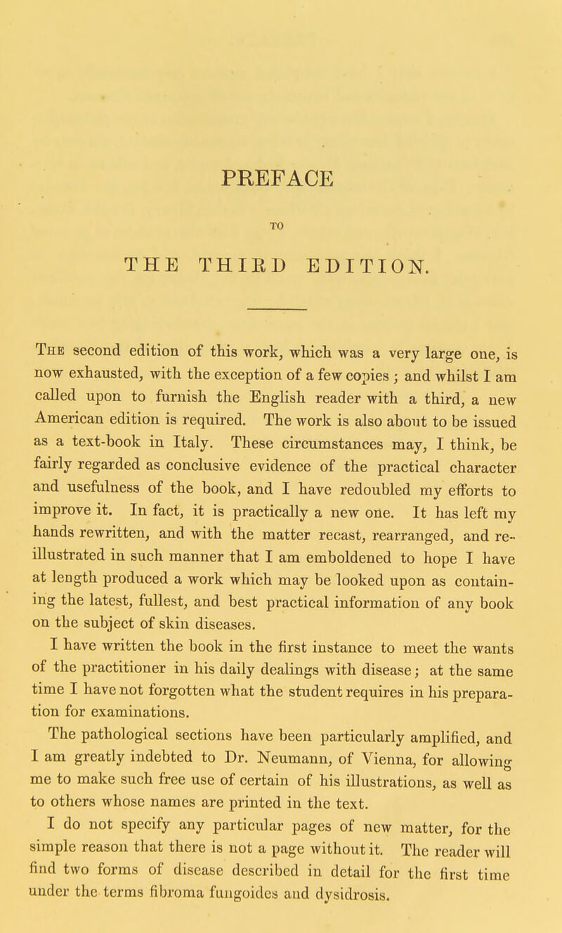 PREFACE TO THE THIED EDITION. The second edition of this work, which was a very large one, is now exhausted, with the exception of a few copies ; and whilst I am called upon to furnish the English reader with a third, a new American edition is required. The work is also about to be issued as a text-book in Italy. These circumstances may, I think, be fairly regarded as conclusive evidence of the practical character and usefulness of the book, and I have redoubled my efforts to improve it. In fact, it is practically a new one. It has left my hands rewritten, and with the matter recast, rearranged, and re- illustrated in such manner that I am emboldened to hope I have at length produced a work which may be looked upon as contain- ing the latest, fullest, and best practical information of any book on the subject of skin diseases. I have written the book in the first instance to meet the wants of the practitioner in his daily dealings with disease; at the same time I have not forgotten what the student requires in his prepara- tion for examinations. The pathological sections have been particularly amplified, and I am greatly indebted to Dr. Neumann, of Vienna, for allowinfr me to make such free use of certain of his illustrations, as well as to others whose names are printed in the text. I do not specify any particular pages of new matter, for the simple reason that there is not a page without it. The reader will find two forms of disease described in detail for the first time under the terms fibroma fuugoides and dysidrosis.