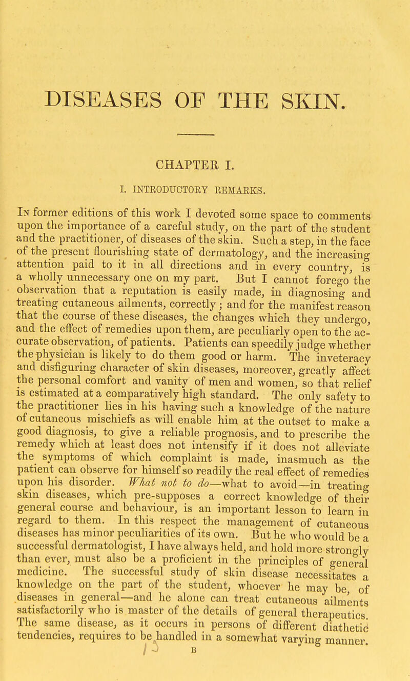 DISEASES OF THE SKIN. CHAPTER I. I. INTRODUCTORY REMARKS. Ix former editions of this work I devoted some space to comments upon the importance of a careful study, on the part of the student and the practitioner, of diseases of the skin. Such a step, in the face of the present flourishing state of dermatology, and the increasing attention paid to it in all directions and in every country, is a wholly unnecessary one on my part. But I cannot forego'the observation that a reputation is easily made, in diagnosing and treating cutaneous ailments, correctly • and for the manifest reason that the course of these diseases, the changes which they undergo, and the effect of remedies upon them, are peculiarly open to the ac- curate observation, of patients. Patients can speedily j udge whether the physician is likely to do them good or harm. The inveteracy and disfiguring character of skin diseases, moreover, greatly affect the personal comfort and vanity of men and women, so that relief is estimated at a comparatively high standard. The only safety to the practitioner lies in his having such a knowledge of the nature of cutaneous mischiefs as will enable him at the outset to make a good diagnosis, to give a reliable prognosis, and to prescribe the remedy which at least does not intensify if it does not alleviate the symptoms of which complaint is made, inasmuch as the patient can observe for himself so readily the real effect of remedies upon his disorder. What not, to ^/o—what to avoid—in treating skin diseases, which pre-supposes a correct knowledge of their general course and behaviour, is an important lesson to learn in regard to them. In this respect the management of cutaneous diseases has minor peculiarities of its own. But he who would be a successful dermatologist, I have always held, and hold more strono-ly than ever, must also be a proficient in the principles of general medicine. The successful study of skin disease necessitates a knowledge on the part of the student, whoever he may be, of diseases in general—and he alone can treat cutaneous ailments satisfactorily who is master of the details of general therapeutics The same disease, as it occurs in persons of different diathetid tendencies, requires to be handled in a somewhat varying manner. / -J B