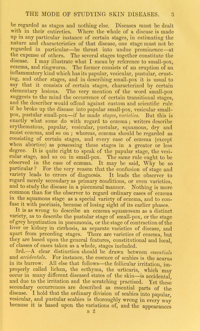 be regarded as stages and nothing else. Diseases raust be dealt with in their entireties. Where the whole of a disease is made up in any particular instance of certain stages^ in estimating the nature and characteristics of that disease, one stage must not be regarded in particular—be thrust into undue prominence—at the expense of others. The several stages together constitute the disease. I may illustrate what I mean by reference to small-pox, eczema, and ringworm. The former consists of an eruption of an inflammatory kind which has its papular, vesicular, pustular, crust- ing, and other stages, and in describing small-pox it is usual to say that it consists of certain stages, characterized by certain elementary lesions. The very mention of the word small-pox suggests to the mind the occurrence of certain transitional stages, and the describer would offend against custom and scientific rule if he broke up the disease into papular small-pox, vesicular small- pox, pustular small-pox—if he made stages, varieties. But this is exactly what some do with regard to eczema; writers describe erythematous, papular, vesicular, pustular, squamous, dry and moist eczema, and so on ; whereas, eczema should be regarded as consisting of certain stages, and every case of eczema (except when abortive) as possessing these stages in a greater or less degree. It is quite right to speak of the papular stage, the vesi- cular stage, and so on in small-pox. The same rule ought to be observed in the case of eczema. It may be said. Why be so particular ? For the very reason that the confusion of stage and variety leads to errors of diagnosis. It leads the observer to regard merely secondary as primary conditions, or even varieties, and to study the disease in a piecemeal manner. Nothing is more common than for the observer to regard ordinary cases of eczema in the squamous stage as a special variety of eczema, and to con- fuse it with psoriasis, because of losing sight of its earlier phases. It is as wrong to describe an eczema squamosum as a distinct variety, as to describe the pustular stage of small-pox, or the stage of grey hepatization in pneumonia, or the stage of contraction of the liver or kidney in cirrhosis, as separate varieties of disease, and apart from preceding stages. There are varieties of eczema, but they are based upon the general features, constitutional and local, of classes of cases taken as a whole, stages included. 3rd.--A clear distinction should be drawn between essentials and accidentals. For instance, the essence of scabies is the acarus in its burrow. All else that follows—the follicular irritation, im- properly called lichen, the ecthyma, the urticaria, which may occur in many different diseased states of the skin—is accidental and due to the irritation and the scratching practised. Yet these secondary occurrences are described as essential parts of the disease. I hold that the ordinary division of scabies into papular, vesicular, and pustular scabies is thoroughly wrong in every way because it is based upon the variations of, and the appearances B 2