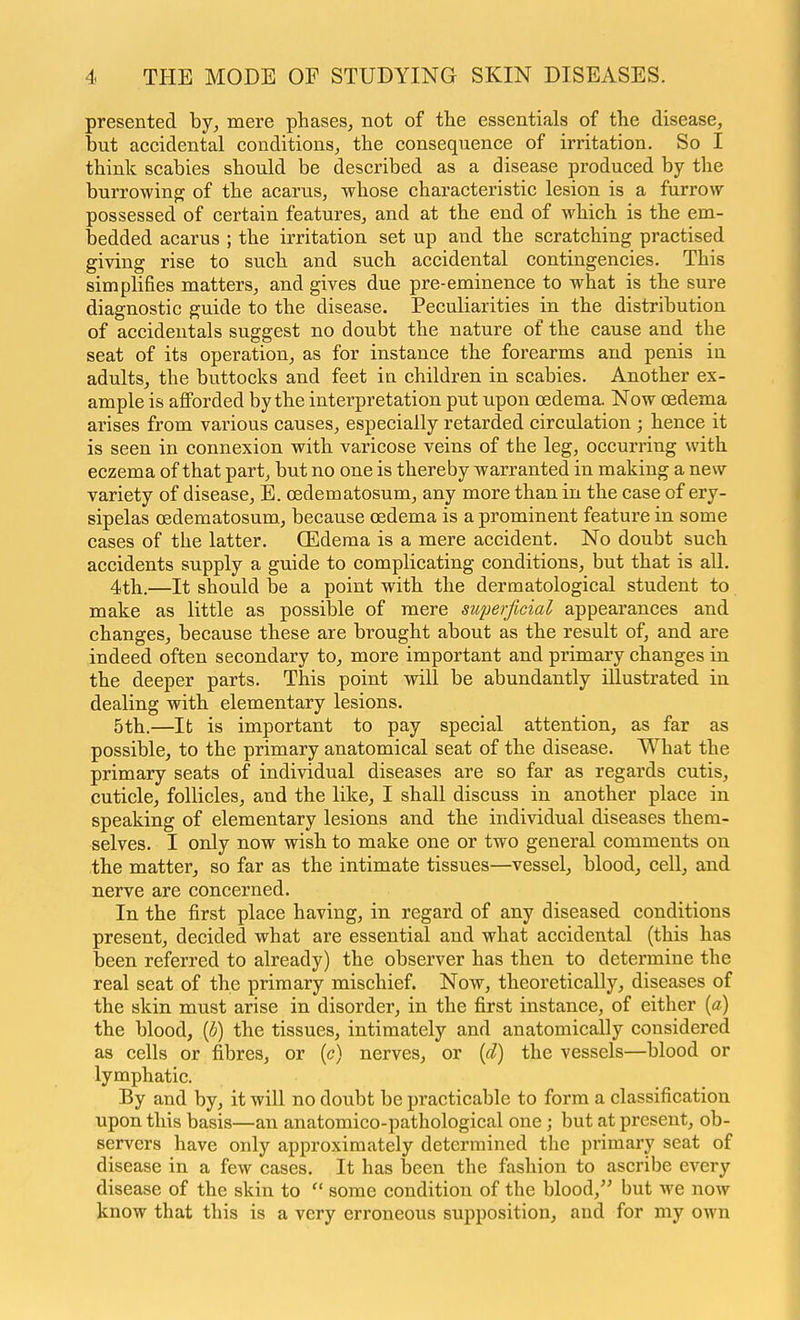 presented by, mere phases, not of the essentials of the disease, but accidental conditions, the consequence of irritation. So I think scabies should be described as a disease produced by the burrowing of the acarus, whose characteristic lesion is a furrow possessed of certain features, and at the end of which is the em- bedded acarus ; the irritation set up and the scratching practised giving rise to such and such accidental contingencies. This simplifies matters, and gives due pre-eminence to what is the sure diagnostic guide to the disease. Peculiarities in the distribution of accidentals suggest no doubt the nature of the cause and the seat of its operation, as for instance the forearms and penis in adults, the buttocks and feet in children in scabies. Another ex- ample is aflForded by the interpretation put upon oedema. Now oedema arises from various causes, especially retarded circulation ; hence it is seen in connexion with varicose veins of the leg, occurring with eczema of that part, but no one is thereby warranted in making a new- variety of disease, E. oedematosum, any more than in the case of ery- sipelas oedematosum, because oedema is a prominent feature in some cases of the latter. CEdema is a mere accident. No doubt such accidents supply a guide to complicating conditions, but that is all. 4th.—It should be a point with the dermatological student to make as little as possible of mere superficial appearances and changes, because these are brought about as the result of, and are indeed often secondary to, more important and primary changes in the deeper parts. This point will be abundantly illustrated in dealing with elementary lesions. 5th.—It is important to pay special attention, as far as possible, to the primary anatomical seat of the disease. What the primary seats of individual diseases are so far as regards cutis, cuticle, follicles, and the like, I shall discuss in another place in speaking of elementary lesions and the individual diseases them- selves. I only now wish to make one or two general comments on the matter, so far as the intimate tissues—vessel, blood, cell, and nerve are concerned. In the first place having, in regard of any diseased conditions present, decided what are essential and what accidental (this has been referred to already) the observer has then to determine the real seat of the primary mischief. Now, theoretically, diseases of the skin must arise in disorder, in the first instance, of either [a] the blood, (b) the tissues, intimately and anatomically considered as cells or fibres, or (c) nerves, or {d) the vessels—blood or lymphatic. By and by, it will no doubt be practicable to form a classification upon this basis—an anatomico-pathological one; but at present, ob- servers have only approximately determined the primary seat of disease in a few cases. It has been the fashion to ascribe every disease of the skin to  some condition of the blood, but we now know that this is a very erroneous supposition, and for my own