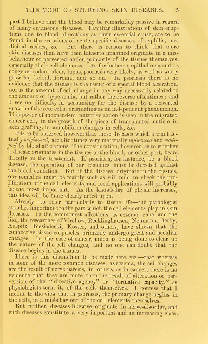 part I believe that the blood may be remarkably passive in regard of many cutaneous diseases. Familiar illustrations of skin erup- tions due to blood alterations as their essential cause^ are to be found in the eruptions of acute specific diseases, of syphilis, me- dicinal rashes, &c. But there is reason to think that more skin diseases than have been hitherto imagined originate in a mis- behaviour or perverted action primarily of the tissues themselves, especially their cell elements. As for instance, epithelioma and its congener rodent ulcer, lupus, psoriasis very likely, as well as warty growths, keloid, fibroma, and so on. In psoriasis there is no evidence that the disease is the result of a special blood alteration, nor is the amount of cell change in any way necessarily related to the amount of hypersemia, but rather the reverse oftentimes; and I see no difficulty in accounting for the disease by a perverted growth of the rete cells, originating as an independent phenomenon. This power of independent nutritive action is seen in the migrated cancer cell, in the growth of the piece of transplanted cuticle in skin grafting, in amoebiform changes in cells, &c. It IS to be observed however that those diseases which are not ac- tually originated, are oftentimes very materially influenced and ynodi- fied by blood alterations. The consideration, however, as to whether a disease originates in the tissues or the blood, or other part, bears directly on the treatment. If psoriasis, for instance, be a blood disease, the operation of our remedies must be directed against the blood condition. But if the disease originate in the tissues,, our remedies must be mainly such as will tend to check the pro- liferation of the cell elements, and local applications will probably be the most important. As the knowledge of physic increases, this idea will be &ore clearly acted upon. Already—to refer particularly to tissue life—the pathologist attaches importance to the part which the cell elements play in skin diseases. In the commonest affections, as eczema, zona, and the like, the researches of Virchow, Recklinghausen, Neumann, Derby, Auspitz, Biesiadecki, Koster, and others, have shown that the connective-tissue corpuscles primarily undergo great and peculiar changes. In the case of cancer, much is being done to clear up the nature of the cell changes, and no one can doubt that the disease begins in the tissues. There is this distinction to be made here, viz.—that whereas in some of the more common diseases, as eczema, the cell changes are the result of nerve paresis, in others, as in cancer, there is no evidence that they are more than the result of alteration or per- version of the directive agency or  formative capacity, as physiologists term it, of the cells themselves. I confess that I incline to the view that in psoriasis, the primary change begins in the cells, in a misbehaviour of the cell elements themselves. But further, diseases likewise originate in nerve-disorder, and such diseases constitute a very important and an increasing class.