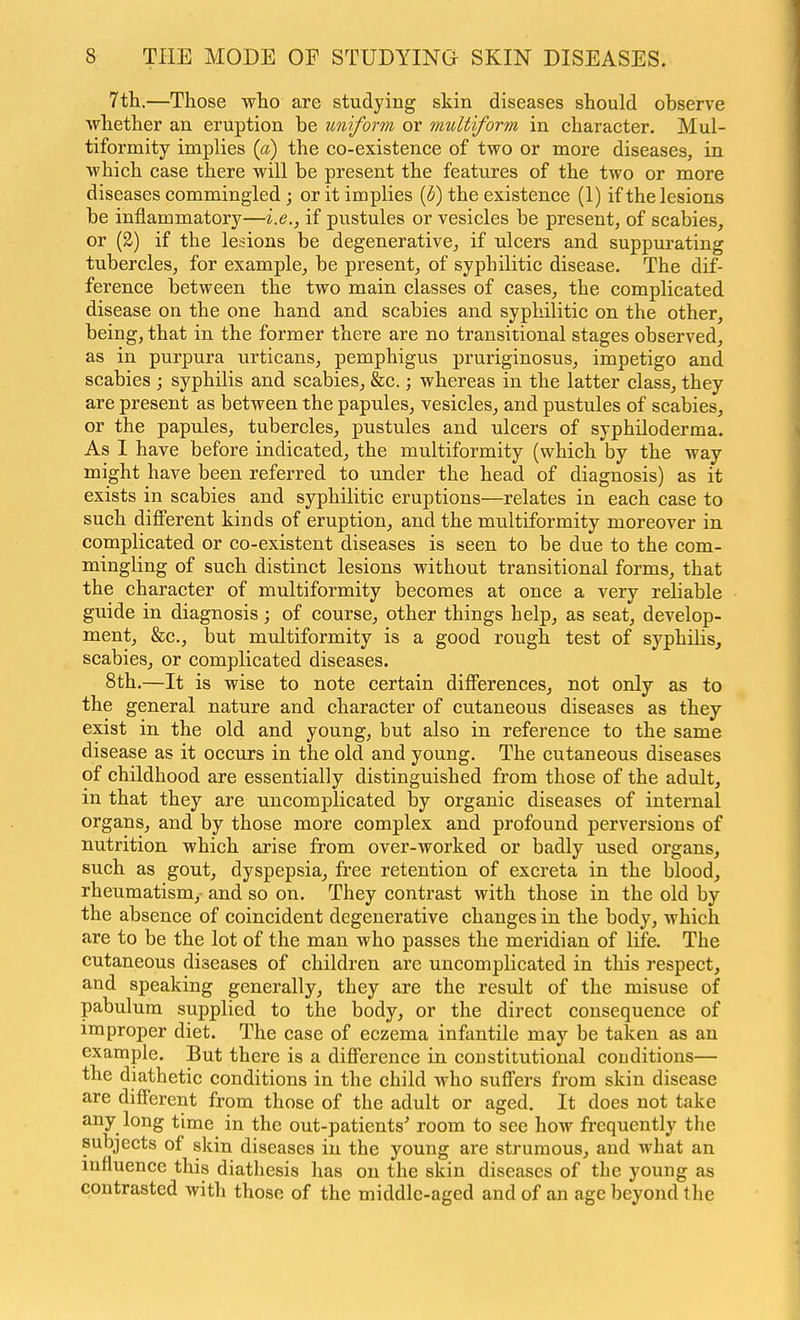 7th.—Those who are studying skin diseases should observe whether an eruption be uniform or multiform in character. Mul- tiformity implies (a) the co-existence of two or more diseases, in which case there will be present the features of the two or more diseases commingled ; or it implies ((5) the existence (1) if the lesions be inflammatory—i.e., if pustules or vesicles be present, of scabies, or (2) if the lesions be degenerative, if ulcers and suppurating tubercles, for example, be present, of syphilitic disease. The dif- ference between the two main classes of cases, the complicated disease on the one hand and scabies and syphilitic on the other, being, that in the former there are no transitional stages observed, as in purpura urticans, pemphigus pruriginosus, impetigo and scabies ; syphilis and scabies, &c.; whereas in the latter class, they are present as between the papules, vesicles, and pustules of scabies, or the papules, tubercles, pustules and ulcers of syphiloderma. As 1 have before indicated, the multiformity (which by the way might have been referred to under the head of diagnosis) as it exists in scabies and syphilitic eruptions—relates in each case to such different kinds of eruption, and the multiformity moreover in complicated or co-existent diseases is seen to be due to the com- mingling of such distinct lesions without transitional forms, that the character of multiformity becomes at once a very reliable guide in diagnosis; of course, other things help, as seat, develop- ment, &c., but multiformity is a good rough test of syphilis, scabies, or complicated diseases. 8th.—It is wise to note certain diff'erences, not only as to the general nature and character of cutaneous diseases as they exist in the old and young, but also in reference to the same disease as it occurs in the old and young. The cutaneous diseases of childhood are essentially distinguished from those of the adult, in that they are uncomplicated by organic diseases of internal organs, and by those more complex and profound perversions of nutrition which arise from over-worked or badly used organs, such as gout, dyspepsia, free retention of excreta in the blood, rheumatism, and so on. They contrast with those in the old by the absence of coincident degenerative changes in the body, which are to be the lot of the man who passes the meridian of life. The cutaneous diseases of children are uncomplicated in this respect, and speaking generally, they are the result of the misuse of pabulum supplied to the body, or the direct consequence of improper diet. The case of eczema infantile may be taken as an example. But there is a diflFerence in constitutional conditions— the diathetic conditions in the child who suffers from skin disease are different from those of the adult or aged. It does not take any long time in the out-patients' room to see how frequently the subjects of skin diseases in the young are strumous, and what an influence this diathesis has on the skin diseases of the young as contrasted with those of the middle-aged and of an age beyond the