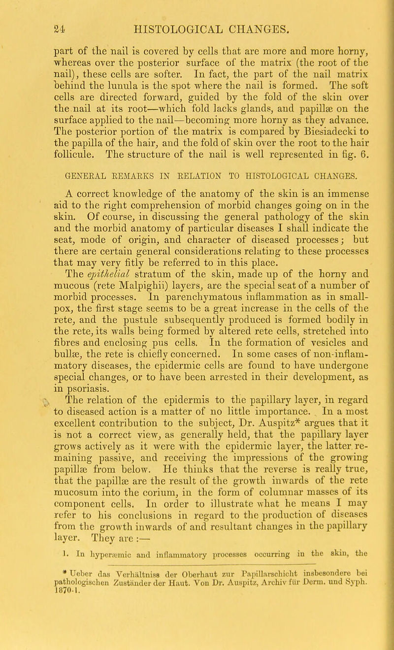 part of the nail is covered by cells tbat are more and more homy, whereas over the posterior surface of the matrix (the root of the nail), these cells are softer. In fact, the part of the nail matrix hehind the lunula is the spot where the nail is formed. The soft cells are directed forward, guided by the fold of the skin over the nail at its root—which fold lacks glands, and papillae on the surface applied to the nail—becoming more horny as they advance. The posterior portion of the matrix is compared by Biesiadecki to the papilla of the hair, and the fold of skin over the root to the hair follicule. The structure of the nail is well represented in fig. 6. GENERAL REMAEKS IN RELATION TO HISTOLOGICAL CHANGES. A correct knowledge of the anatomy of the skin is an immense aid to the right comprehension of morbid changes going on in the skin. Of course, in discussing the general pathology of the skin and the morbid anatomy of particular diseases I shall indicate the seat, mode of origin, and character of diseased processes; but there are certain general considerations relating to these processes that may very fitly be referred to in this place. The ejAthelial stratum of the skin, made up of the homy and mucous (rete Malpighii) layers, are the special seat of a number of morbid processes. In parenchymatous inflammation as in small- pox, the first stage seems to be a great increase in the cells of the rete, and the pustule subsequently produced is formed bodily in the rete, its walls being formed by altered rete cells, stretched into fibres and enclosing pus cells. In the formation of vesicles and bullae, the rete is chiefly concerned. In some cases of non-inflam- matory diseases, the epidermic cells are found to have undergone special changes, or to have been arrested in their development, as in psoriasis. Cv, The relation of the epidermis to the papillary layer, in regard to diseased action is a matter of no little importance. In a most excellent contribution to the subject. Dr. Auspitz* argues that it is not a correct view, as generally held, that the papillary layer grows actively as it were with the epidermic layer, the latter re- maining passive, and receiving the impressions of the growing papillae from below. He thinks that the reverse is reaUy true, that the pajiillse are the result of the growth inwards of the rete mucosum into the corium, in the form of coluronar masses of its component cells. In order to illustrate what he means I may refer to his conclusions in regard to the production of diseases from the growth inwards of and resultant changes in the papillary layer. They are :— 1. In hyperajmic aud inflammatory processes occurring in the skin, the * Ueber das Verhiiltniss der Oberhaut zur Papillarschicht insbesondere bei pathologischen Zustander der Haut. Von Dr. Auspitz, Archiv fiir Derm, und Syph. 1870-1.