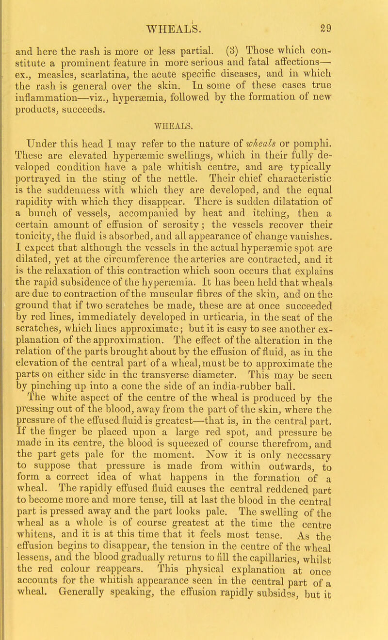 and here the rash is more or less partial. (8) Those which con- stitute a prominent feature in more serious and fatal affections— ex., measles, scarlatina, the acute specific diseases, and in which the rash is general over the skin. In some of these cases true inflammation—viz., hypersemia, followed by the formation of new products, succeeds. WHEALS. Under this head I may refer to the nature of wheals or pomphi. These are elevated hypersemic swellings, which in their fully de- veloped condition have a pale whitish centre, and are typically portrayed in the sting of the nettle. Their chief characteristic is the suddenness with which they are developed, and the equal rapidity with which they disappear. There is sudden dilatation of a bunch of vessels, accompanied by heat and itching, then a certain amount of effusion of serosity; the vessels recover their tonicity, the fluid is absorbed, and all appearance of change vanishes. I expect that although the vessels in the actual hypersemic spot are dilated, yet at the circumference the arteries are contracted, and it is the relaxation of this contraction Avhich soon occurs that explains the rapid subsidence of the hyperseraia. It has been held that wheals are due to contraction of the muscular fibres of the skin, and on the ground that if two scratches be made, these are at once succeeded by red lines, immediately developed in urticaria, in the seat of the scratches, which lines approximate; but it is easy to see another ex- planation of the approximation. The effect of the alteration in the relation of the parts brought about by the effusion of fluid, as in the elevation of the central part of a wheal, must be to approximate the parts on either side in the transverse diameter. This may be seen by pinching up into a cone the side of an india-rubber ball. The white aspect of the centre of the wheal is produced by the pressing out of the blood, away from the part of the skin, where the pressure of the effused fluid is greatest—that is, in the central part. If the finger be placed upon a large red spot, and pressure be made in its centre, the blood is squeezed of course therefrom, and the part gets pale for the moment. Now it is only necessary to suppose that pressure is made from within outwards, to form a correct idea of what happens in the formation of a wheal. The rapidly effused fluid causes the central reddened part to become more and more tense, till at last the blood in the central part is pressed away and the part looks pale. The swelling of the wheal as a whole is of course greatest at the time the centre whitens, and it is at this time that it feels most tense. As the effusion begins to disappear, the tension in the centre of the wheal lessens, and the blood gradually returns to fill the capillaries, whilst the red colour reappears. This physical explanation at once accounts for the whitish appearance seen in the central part of a wheal. Generally speaking, the effusion rapidly subsides, but it