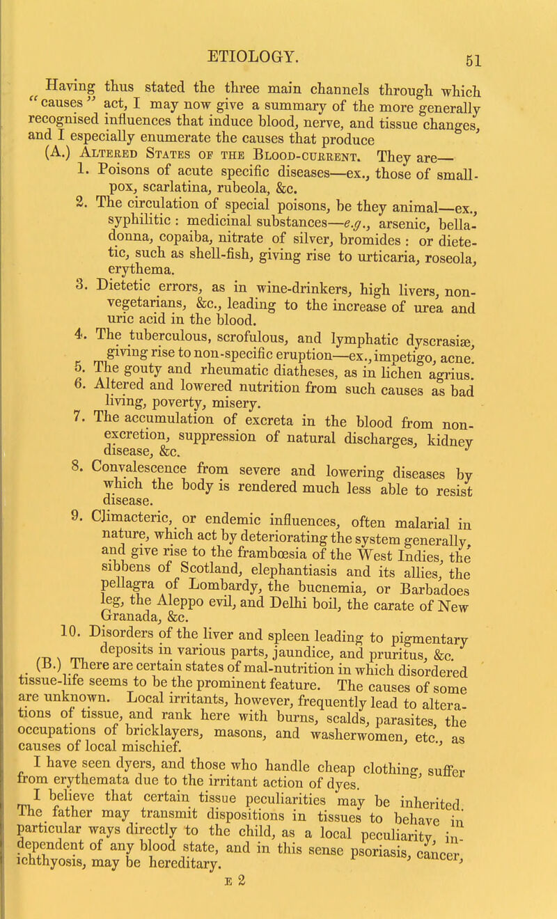 Having thus stated the three main channels through which  causes  act, I may now give a summary of the more generally recognised influences that induce blood, nerve, and tissue changes, and I especially enumerate the causes that produce (A.) Altered States op the Blood-cukrent. They are 1. Poisons of acute specific diseases—ex., those of small- pox, scarlatina, rubeola, &c. 2. The circulation of special poisons, be they animal—ex., syphilitic : medicinal substances—e.g., arsenic, bella- donna, copaiba, nitrate of silver, bromides : or diete- tic, such as shell-fish, giving rise to urticaria, roseola, erythema. 3. Dietetic errors, as in wine-drinkers, high livers, non- vegetarians, &c., leading to the increase of urea and uric acid in the blood. 4. The tuberculous, scrofulous, and lymphatic dyscrasise rnP^^^ *° non-specific eruption—ex., imnetigo, acne' 5. The gouty and rheumatic diatheses, as in lichen agrius 6. Altered and lowered nutrition from such causes as bad living, poverty, misery. 7. The accumulation of excreta in the blood from non- excretion, suppression of natural discharges, kidney disease, &c. 8. Convalescence from severe and lowering diseases by which the body is rendered much less able to resist disease. 9. Climacteric, or endemic influences, often malarial in nature, which act by deteriorating the system generallv and give rise to the framboesia of the West Indies, the sibbens of Scotland, elephantiasis and its allies, the peUagra of Lombardy, the bucnemia, or Barbadoes leg, the Aleppo evil, and Delhi boH, the carate of New (jranada, &c. 10. Disorders of the liver and spleen leading to pigmentary m N rni, •^^P°^^*^ 1^ various parts, jaundice, and pruritus, &c. {^.) ihere are certain states ofmal-nutrition in which disordered ' tissue-hfe seems to be the prominent feature. The causes of some are unknown. Local irritants, however, frequently lead to altera tions of tissue, and rank here with burns, scalds, parasites the occupations of bricklayers, masons, and washerwomen etc as causes of local mischief. ' I have seen dyers, and those who handle cheap clothing suffer trom erythemata due to the irritant action of dyes. I believe that certain tissue peculiarities may be inherited The father may transmit dispositions in tissues to behave in particular ways directly to the child, as a local peculiarity in- dependent of any blood state, and in this sense psoriasis, cancer ichthyosis, may be hereditary. ' ^'lucer, E 2