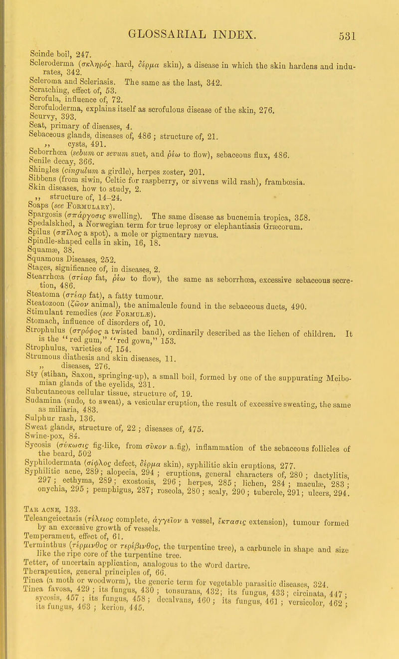 Scinde boil, 247. Scleroderma ((DcXjjpoe. hard, Sepua skin), a disease in wliich the skia hardens and indu- rates, 342. Scleroma and Scleriasis. The same as the last, 342. Scratching, effect of, 53. Scrofula, influence of, 72. Scrofuloderma, explains itself as scrofulous disease of the skin, 276. Scurvy, 393. Seat, primary of diseases, 4. Sebaceous glands, diseases of, 486 ; structure of, 21. cysts, 491. Seborrhcea {sebum or sevum suet, and psw to flow), sebaceous flux, 486. Senile decay, 366. Shingles {cingulum a girdle), herpes zoster, 201. Sibbens (from siwin, Celtic for raspberry, or sivvens wild rash), framboesia. okin diseases, how to study, 2. structure of, 14-24. Soaps {see Fobmulaey). Spargosis {aTragyomQ swelling). The same disease as bucnemia tropica, 358. bpedalskhed, a Norwegian term for true leprosy or elephantiasis Grtecorum. bpilus {anXkoQ a spot), a mole or pigmentary nsevus. Spindle-shaped cells in skin, 16, 18. Squamse, 38. Squamous Diseases, 252. Stages, significance of, in diseases, 2. Stearrhoea (ffrsap fat, pkm to flow), the same as seborrhcea, excessive sebaceous secre- tion, 486. Steatoma {arkap fat), a fatty tumour. Steatozoon (Jwoi/ animal), the animalcule found in the sebaceous ducts, 490. btimulant remedies {see FoRMULiE). Stomach, influence of disorders of, 10. Strophulus {arpo^os a twisted band), ordinarily described as the lichen of children. It IS the red gum, red gown, 153. Strophulus, varieties of, 154. Strumous diathesis and skin diseases, 11. „ diseases, 276. Sty (atihan, Saxon, springing-up), a small boil, formed by one of the suppurating Meibo- mian glands of the eyelids, 231. Subcutaneous cellular tissue, structure of, 19. Sudamina (sudo to sweat), a vesicular eruption, the result of excessive sweating, the same as miliaria, 483. Sulphur rash, 136. Sweat glands, structure of, 22 ; diseases of, 475. Swine-pox, 84. Sycosis (ai^Kwffie fig-like, from (tDkox/a.fig), inflammation of the sebaceous follicles of the beard, 502 Syphilodermata ((7(>Xoe defect, dep/ia skin), syphilitic skin eruptions, 277. Syphilitic acne, 289; alopecia, 294 ; eruptions, general characters of, 280 ; dactylitis, i- ilT'' 289; exostosis, 296; herpes, 285; lichen, 284; macufe, 283 onychia, 295 ; pemphigus, 287; roseola, 280; scaly, 290; tubercle, 291; ulcers, 294. Tau aone, 133. TeleangeiectaEis_(r6\£ioe complete, dyyeZov a vessel, tKTacig extension), tumour formed by an excessive growth of vessels. Temperament, effect of, 61. Termintbus {rkpficvGos or TtpkpivQoQ, the turpentine tree), a carbuncle in shape and size like the ripe core of the turpentine tree. Tetter, of uncertain application, analogous to the Word dartre. Therapeutics, general principles of, 66. Tinea (a moth or woodworm), the generic term for vegetable parasitic diseases, 324. Tinea favosa 429 ; its fungus, 430 ; tonsurans, 432; its fungus, 433; circinata, 447 •