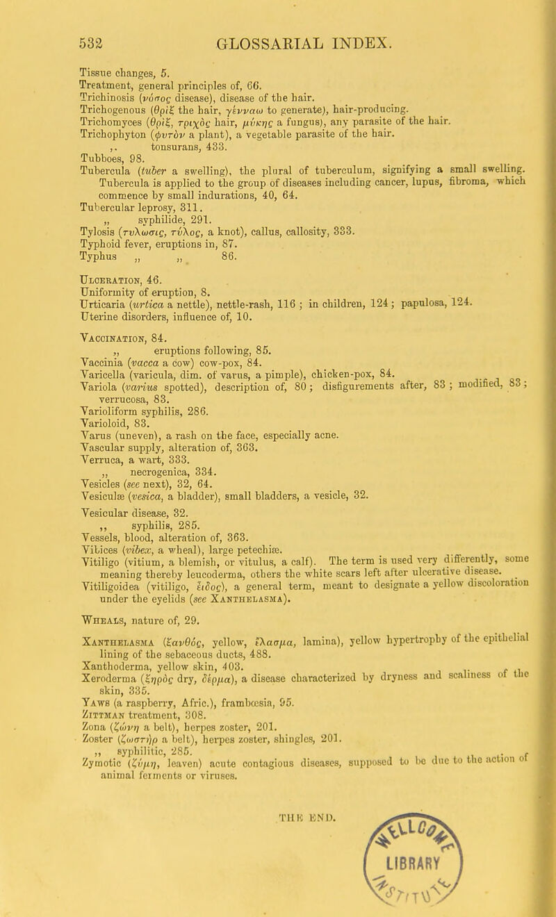 Tissue changes, 5. Treatment, general principles of, 66. Trichinosis {voirog disease), disease of the hair. Triehogenous {9pi^ the hair, ykwaoj to generate), hair-producing. Trichonayces {9pi^, 7-pt%6f hair, hvkijq a fungus), any parasite of the hair. Trichophyton {cpvTov a plant), a vegetable pai'asite of the hair. ,. tonsurans, 433. Tubboes, 98. Tubercula {tuber a swelling), the plural of tuberculum, signifying a small swelling. Tubercula is applied to the group of diseaRCS including cancer, lupus, fibroma, -which commence by small indurations, 40, 64. Tubercular leprosy, 311. „ syphilide, 291. Tylosis (rvXwffic, tvXoq, a knot), callus, callosity, 333. Typhoid fever, eruptions in, 87. Typhus „ „ 86. Ulceration, 46. . Uniformity of eruption, 8. Urticaria (urtica a nettle), nettle-rash, 116 ; in children, 124; papulosa, 124. Uteiine disorders, influence of, 10. Vacoination, 84. „ eruptions following, 85. Vaccinia {vacca a cow) cow-pox, 84. Varicella (varicula, dim. of varus, a pimple), chicken-pox, 84. Variola {vanus spotted), description of, 80; disfigurements after, 83 ; modified, 83; verrucosa, 83. Varioliform syphilis, 286. Varioloid, 83. Varus (uneven), a rash on the face, especially acne. Vascular supply, alteration of, 363. Verruca, a wart, 333. ,, neerogenica, 334. Vesicles (sec next), 32, 64. Vesiculse {vesica, a bladder), small bladders, a vesicle, 32. Vesicular disease, 32. ,, syphilis, 285. Vessels, blood, alteration of, 363. Vibices {vibex, a wheal), large petechias. Vitiligo (vitium, a blemish, or vitulus, a calf). The term is used very differently, some meaning thereby leucoderma, others the white scars left after ulcerative disease. _ VitiUgoidea (vitiligo, Moq), a general term, meant to designate a yellow discoloration under the eyelids (see Xanthelasma). Wheals, nature of, 29. Xanthelasma {^avQoQ, yellow, tXaafia, lamina), yellow hypertrophy of the epithelial lining of the sebaceous ducts, 488. Xanthoderma, yellow skin, 403. . , Xeroderma (5^p6f dry, Skpfia), a disease characterized by dryness and scalmess ot tue skin, 335. Yaws (a raspberry, Afric), frambcesia, 95. ZiTTMAN treatment, 308. Zona C^on'Ti a belt), herpes zoster, 201. ■ Zoster (ZoKjrijp a belt), hei-pes zoster, shingles, 201. ,, syphilitic, 285. i f Zymotic {'Cvnij, leaven) acute contagious diseases, supposed to be due to the action oi animal ferments or viruses.