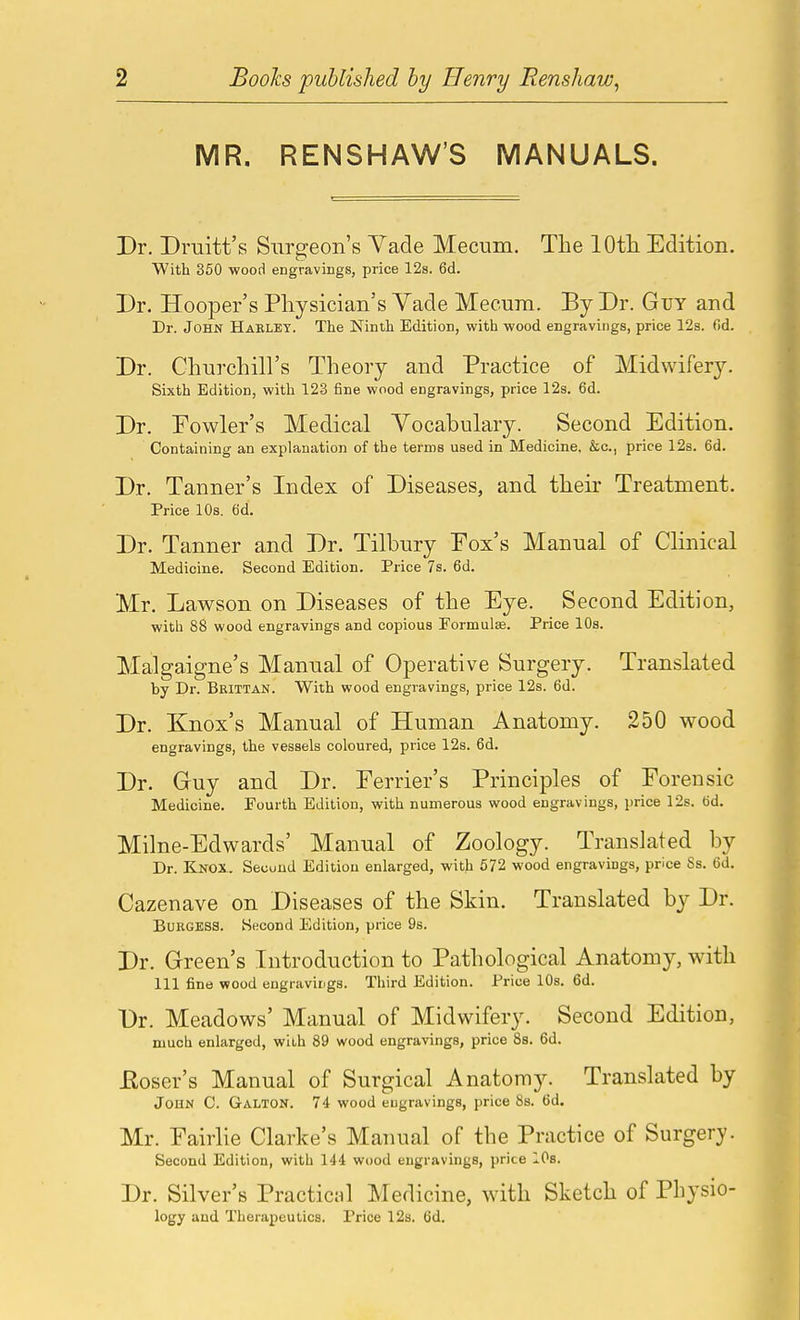 MR. RENSHAW'S MANUALS. Dr. Druitt's Surgeon's Vade Mecum. The lOtli Edition. With 350 -wood engravings, price 12s. 6d. Dr. Hooper's Physician's Yade Mecum. By Dr. Guy and Dr. John Harlet. The Ninth Edition, with wood engravings, price 12s. fid. Dr. Churcliill's Theory and Practice of Midwifery. Sixth Edition, with 123 fine wood engravings, price 12s. 6d. Dr. Fowler's Medical Vocabulary. Second Edition. Containing an explanation of the terms used in Medicine, &c., price 12s. 6d. Dr. Tanner's Index of Diseases, and their Treatment. Price 10s. 6d. Dr. Tanner and Dr. Tilbury Fox's Manual of Clinical Medicine. Second Edition. Price 7s. 6d. Mr. Lawson on Diseases of the Eye. Second Edition, with 88 wood engravings and copious Formulae. Price 10s. Malgaigne's Manual of Operative Surgery. Translated by Dr. Brittan. With wood engravings, price 12s. fid. Dr. Knox's Manual of Human Anatomy. 250 wood engravings, the vessels coloured, price 12s. fid. Dr. Guy and Dr. Ferrier's Principles of Forensic Medicine. Fourth Edition, with numerous wood engravings, price 12s. tid. Milne-Edwards' Manual of Zoology. Translated by Dr. Knox.. Second Edition enlarged, with 572 wood engravings, price Ss. fid. Cazenave on Diseases of the Skin. Translated by Dr. BuRGESa. Second Edition, price 9s. Dr. Green's Introduction to Pathological Anatomy, with 111 fine wood engravings. Third Edition. Price 10s. fid. Dr. Meadows' Manual of Midwifery. Second Edition, much enlarged, wlbh 89 wood engravings, price Ss. fid. Eoser's Manual of Surgical Anatomy. Translated by John C. Galton. 74 wood engravings, price Ss. fid. Mr. Fairlie Clarke's Manual of the Practice of Surgery. Second Edition, with 144 wood engravings, price lOs. Dr. Silver's Practiciil Medicine, with Sketch of Physio- logy and Therapeutics. Price 12s. fid.