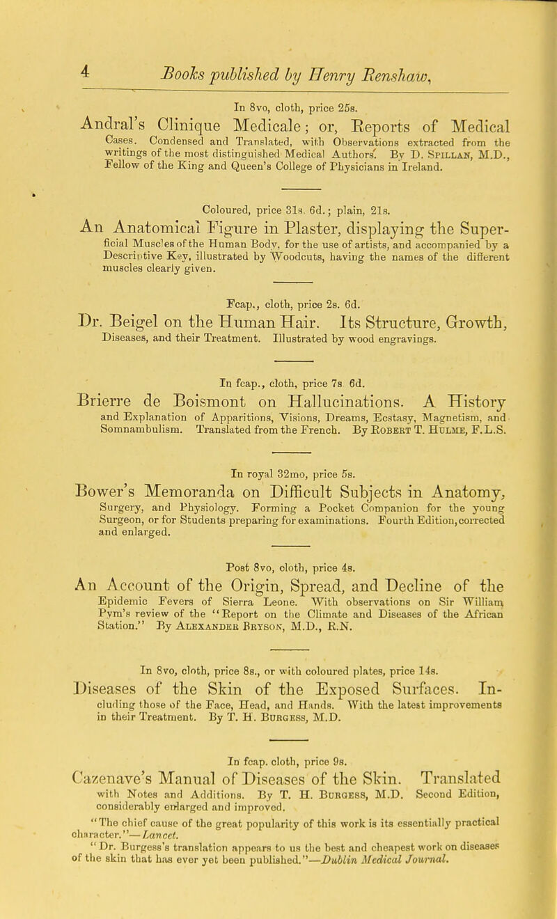 In 8vo, cloth, price 25s. Andral's Clinique Medicale; or, Eeports of Medical Cases. Condensed and Translated, with Observations extracted from the writings of the most distinguished Medical Authors'. By D. Spillan, M.D., Fellow of the King and Queen's College of Physicians in Ireland. Coloured, price Sis. 6d.; plain, 21s. An Anatomical Figure in Plaster, displaying the Super- ficial Muscles of the Human Body, for the use of artists, and accompanied by a Descriptive Key, illustrated by Woodcuts, having the names of the different muscles clearly given. Fcap., cloth, price 2s. 6d. Dr. Beigel on the Human Hair. Its Structure, Growth, Diseases, and their Treatment. Illustrated by wood engravings. In fcap., cloth, price 7s 6d. Brierre de Boismont on Hallucinations. A History and Explanation of Apparitions, Visions, Dreams, Ecstasy, Magnetism, and Somnambulism. Translated from the French. By Eobekt T. Hdlme, F.L.S. In royal 32 mo, price 5s. Bower's Memoranda on Difficult Subjects in Anatomy, Surgery, and Physiology. Forming a Pocket Companion for the young Surgeon, or for Students preparing for examinations. Fourth Edition, corrected and enlarged. Post 8vo, cloth, price 48. An Account of the Origin, Spread, and Decline of the Epidemic Fevers of Sierra Leone. With observations on Sir Willian\ Pyra's review of the Report on the Climate and Diseases of the African Station. By Alexander Betsok, M.D., R.N. In 8vo, cloth, price 8s., or with coloured plates, price 14s. Diseases of the Skin of the Exposed Surfaces. In- cluding those of the Face, Head, and Hands. With the latest improvements in their Treatment. By T. H. Burgess, M.D. In fcap. cloth, price 98. Cazenave's Manual of Diseases of the Skin. Translated with Notes and Additions. By T. H. Buroess, M.D. Second Edition, considerably en-larged and improved.  The chief cause of the great popularity of this work is its essentially practical cha ra cter.— Tmu cct.  Dr. Burgess's translation appears to us the best and cheapest work on disease. of the skin that has ever yet been published.—Dublin Medical Joui-nal.
