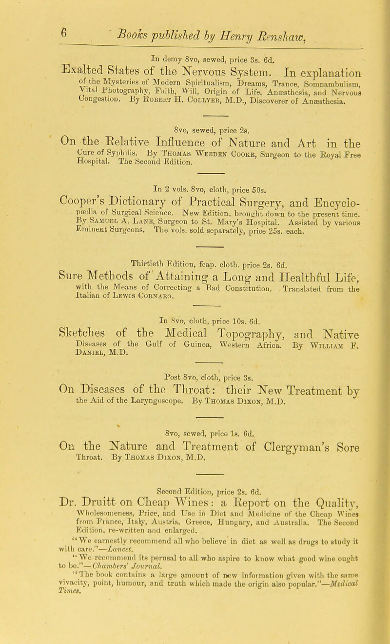 In demy 8vo, sewed, price Ss. 6d. Exalted States of the Nervous System. In explanation of the Mysteries of Modern Spiritualism, Dreams, Trance, Somnambulism, Vital Photography, Faith, Will, Origin of Life. Ansesthesia, and Nervous Congestion. By Kobekt H. Collyeh, M.D., Discoverer of Anaesthesia. 8vo, sewed, price 2s. On the Eelative Influence of Nature and Art in the Cure of Syphilis. By Thomas Weeden Cooke, Surgeon to the Royal Free Hospital. The Second Edition. In 2 vols. 8vo, cloth, price 50s. Cooper's Dictionary of Practical Surgery, and Encyclo- paedia of Surgical Science. New Edition, brought down to the present time. By Samuel A. Lane, Surgeon to St. Mary's Hospital. Assisted by various Eminent Surgeons. The vols, sold separately, pi-ice 25s. each. Thirtieth Edition, fcap. clotb, price 2s. 6d. Sure Methods of Attaining a Long and Healthful Life, with the Means of Correcting a Bad Constitution. Translated from the Italian of Lewis Ooenaro. In 8vo, cloth, price 10s. 6d. Sketches of the Medical Topography, and Native Diseases of the Gulf of Guinea, Western Africa. By William F. Daniel, M.D. Post 8vo, cloth, price 3s. On Diseases of the Throat: their New Treatment by the Aid of the Laryngoscope, By Thomas Dixon, M.D. 8vo, sewed, price Is. 6d. On the Nature and Treatment of Clergyman's Sore Throat. By Thomas Dixon, M.D. Second Edition, price 2s. 6d. Dr. Druitt on Cheap Wines: a Eeport on the Quality, WholesonienesR, Price, and Use in Diet and Medicine of the Cheap Wines from France, Itaty, Austria. Greece, Hungary, and Australia. The Second Edition, re-written and enlarged. We earnestly recommend all who believe in diet as well as drugs to study it with care.—Lumcet. We recommend its perusal to all who aspire to know what good wine ought to be.—Chambers' Journal. The book contains a large amount of n«?w information given with the same vivacity, point, humour, and truth which made the origin also popular.—Medical Tivies.