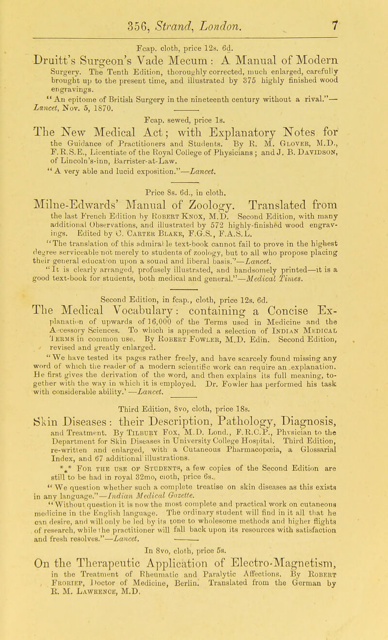 Fcap. cloth, price 12s. 6d. Druitt's Surgeon's Vade Mecum: A Manual of Modern Surgery. The Tenth Edition, thoroughly corrected, much enlarged, carefully- brought up to the present time, and illustrated by 375 highly finished wood engravings.  Au epitome of Britisli Surgery in the nineteenth century without a rival.— Lancet, Nov. 5, 1870. Fcap. sewed, price Is. The New Medical Act; with Explanatory Notes for the Guidance of Practitioners and Students. By R. M. Glover, M.D., r.R.S.E., Licentiate of the Royal College of Physicians ; and J. B. Davidson, of Lincoln's-inn, Barrister-at-Law.  A very able and lucid exposition.—Lancet. Price 8s. 6d., in cloth. Milne-Edwards' Manual of Zoology. Translated from the last French Edition by Robert Knox, M.D. Second Edition, with many additional Observations, and illustrated by 572 highly-finished wood engrav- ings. Edited by sj. Carter Blake, F.G.S., F.A.S.L. The translation of this admiral le text-book cannot fail to prove in the highest ()et;ree serviceable not merely to students of zoology, but to ail who propose placing their general education upon a sound and liberal basis.'—Lancet.  It is clearly arranged, profusely illustrated, and handsomely printed—it is a good text-book for students, both medical and general.—Medical Times. Second Edition, in fcap., cloth, price 12a. 6d. The Medical Vocabulary: containing a Concise Ex- plauatinn of upwards of 16,000 of the Terms used in Medicine and the A-cessory Sciences. To which is appended a selection of Indian Medical 'Jerms in common use. By Robert Fowler, M.D. Edin. Second Edition, revised and greatly enlarged. We have tested its pages rather freely, and have scarcely found missing any word of which the reader of a modern scientific work can require an .explanation. He first gives the derivation of the word, and then explains its full meaning, to- gether with the way in which it is employed. Dr. Fowler has performed his task with considerable ability.' —Lancet. Third Edition, 8vo, cloth, price 18s. Sl<in Diseases : their Description, Pathology, Diagnosis, and Treatment. By TiLBURT Fox, M.D. Lond., F.R.C.P., Physician to the Department for Skin Diseases in University College Hos|)ital. Third Edition, re-writien and enlarged, with a Cutaneous Pharmacopoeia, a Glossarial Index, and 67 additional illustrations. For the use of Students, a few copies of the Second Edition are still to be had in royal 32mo, cioth, price 6s.  We question whether such a complete treatise on skin diseases as this exists in any language.—Indian Medical GuzeUe. Without question it is now the most complete and practical work on cutaneous medicine in the Engli.sh language. The ordinary student will find in it ail that he can desire, and will ordy be led by its tone to wholesome methods and higher flights of research, while the practitioner will fall back upon its resources with satisfaction and fresh resolves.—Lancet. In 8vo, cloth, price 5s. On the Therapeutic Application of Electro-Magnetism, in the Treatment of Rheumatic and Paralytic Affections. IBy Robert , Froktep, Doctor of Medicine, Berlin^ Translated from the German by R. M. Lawrence, M.D,