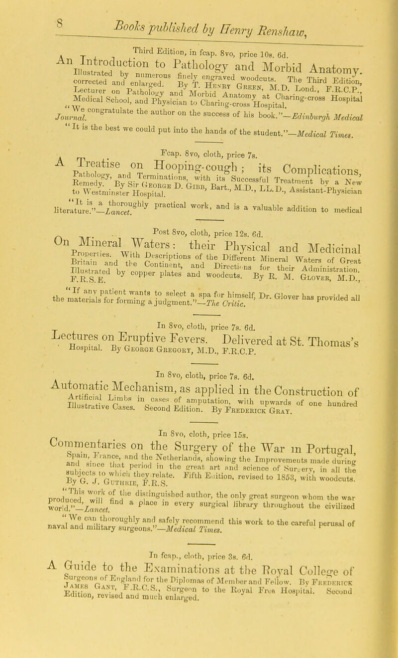 ^ ^^oohpuUished by Henry Rens/iaw, 'Third Edition, in fcap. 8vo, price 10s. 6d f r P/tl>ology and Morbid Anatomy. Aiiustiated by numerous finely engraved woodcuts Tli<» Thirl v i *- corrected and enlanrpH R,, T tj^ wuuucum. iiie Ihird Edition,  It is the best we could put into the bands of the student.-MaZ Times. T'cap. 870, cloth, price 7g. vJ,!!S^\J^ Hooping-cough ; its Complications, to Westniinsrer Hospital. ' ' Assistant-Physician literatmi^-iaS'''^ ^'^'^ ^ ^^^^^'^ -Edition to medical - I*ost 8vo, cloth, price 12s. 6d On Mineral Waters: their Physical and Medicinal ^'Z^ ?:rr' Mineral Wal o Xa Surated bv Conner H?' D'fecti. ns for their Administration. P.R.S.e! ^ ^ ^^ woodcuts. By R. M. Gloveb, M.D., theZSi^t^^l j:^:;,^. provided all In 8vo, cloth, price 7s. 6d. Lectures on Eruptive Fevers. Delivered at St. Thomas's iiospital. By George Gkegory, M.D., T.R.C.P. In 870, cloth, price 7s. 6d. Automatic Mechanism, as applied in the Construction of ninit^''^ r °f amputation, with upwards of one hundred Illustrative Cases. Second Edition. By Frederick Grat. In 8vo, cloth, price 15s. Commentaries on the Surgery of the War m PortuP-al S''si,!crr.;t'n'^ t'-e Iniprovemeuts made during and .sn.ce that period in the c'reat art and science of Sur.erv, in all thi j.^G^iLtEl'/.S'? • ''''' ^^'^'^ -^^'^^ produled' wTl'f 1? ^'f'-'^''^'^ '''O'-' tl>e only great surgeon whom the war Cld.''_zri ^ ^ ^'^ ''''y throughout the civilized r,»vriynV'''r*.''=^'^ and safely recommend this work to the careful perusal of naval and mihtary surgeons.—i)/ccZicaZ Times. ' In fcap., cloth, price 3s. 6d. A Guide to the Examinations at the Poyal Colleo-e of ^r?lI'ipl'-'^^ M,.ml.er an<l Fellow. By Frki.kkicr Ed inn ' to the Royal Fr.e Hospital. Second Jidition, revised and much enlarged.